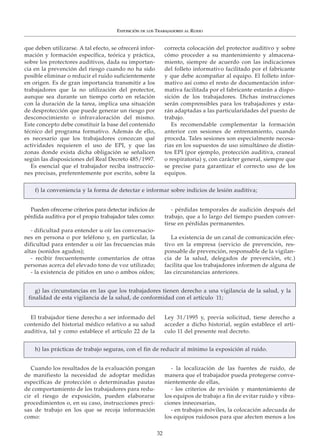 EXPOSICIÓN DE LOS TRABAJADORES AL RUIDO
32
EXPOSICIÓN DE LOS TRABAJADORES AL RUIDO
El trabajador tiene derecho a ser informado del
contenido del historial médico relativo a su salud
auditiva, tal y como establece el artículo 22 de la
Ley 31/1995 y, previa solicitud, tiene derecho a
acceder a dicho historial, según establece el artí-
culo 11 del presente real decreto.
g) las circunstancias en las que los trabajadores tienen derecho a una vigilancia de la salud, y la
finalidad de esta vigilancia de la salud, de conformidad con el artículo 11;
Pueden ofrecerse criterios para detectar indicios de
pérdida auditiva por el propio trabajador tales como:
- dificultad para entender u oír las conversacio-
nes en persona o por teléfono y, en particular, la
dificultad para entender u oír las frecuencias más
altas (sonidos agudos);
- recibir frecuentemente comentarios de otras
personas acerca del elevado tono de voz utilizado;
- la existencia de pitidos en uno o ambos oídos;
- pérdidas temporales de audición después del
trabajo, que a lo largo del tiempo pueden conver-
tirse en pérdidas permanentes.
La existencia de un canal de comunicación efec-
tivo en la empresa (servicio de prevención, res-
ponsable de prevención, responsable de la vigilan-
cia de la salud, delegados de prevención, etc.)
facilita que los trabajadores informen de alguna de
las circunstancias anteriores.
f) la conveniencia y la forma de detectar e informar sobre indicios de lesión auditiva;
que deben utilizarse. A tal efecto, se ofrecerá infor-
mación y formación específica, teórica y práctica,
sobre los protectores auditivos, dada su importan-
cia en la prevención del riesgo cuando no ha sido
posible eliminar o reducir el ruido suficientemente
en origen. Es de gran importancia transmitir a los
trabajadores que la no utilización del protector,
aunque sea durante un tiempo corto en relación
con la duración de la tarea, implica una situación
de desprotección que puede generar un riesgo por
desconocimiento o infravaloración del mismo.
Este concepto debe constituir la base del contenido
técnico del programa formativo. Además de ello,
es necesario que los trabajadores conozcan qué
actividades requieren el uso de EPI, y que las
zonas donde exista dicha obligación se señalicen
según las disposiciones del Real Decreto 485/1997.
Es esencial que el trabajador reciba instruccio-
nes precisas, preferentemente por escrito, sobre la
correcta colocación del protector auditivo y sobre
cómo proceder a su mantenimiento y almacena-
miento, siempre de acuerdo con las indicaciones
del folleto informativo facilitado por el fabricante
y que debe acompañar al equipo. El folleto infor-
mativo así como el resto de documentación infor-
mativa facilitada por el fabricante estarán a dispo-
sición de los trabajadores. Dichas instrucciones
serán comprensibles para los trabajadores y esta-
rán adaptadas a las particularidades del puesto de
trabajo.
Es recomendable complementar la formación
anterior con sesiones de entrenamiento, cuando
proceda. Tales sesiones son especialmente necesa-
rias en los supuestos de uso simultáneo de distin-
tos EPI (por ejemplo, protección auditiva, craneal
o respiratoria) y, con carácter general, siempre que
se precise para garantizar el correcto uso de los
equipos.
Cuando los resultados de la evaluación pongan
de manifiesto la necesidad de adoptar medidas
específicas de protección o determinadas pautas
de comportamiento de los trabajadores para redu-
cir el riesgo de exposición, pueden elaborarse
procedimientos o, en su caso, instrucciones preci-
sas de trabajo en los que se recoja información
como:
- la localización de las fuentes de ruido, de
manera que el trabajador pueda protegerse conve-
nientemente de ellas,
- los criterios de revisión y mantenimiento de
los equipos de trabajo a fin de evitar ruido y vibra-
ciones innecesarias,
- en trabajos móviles, la colocación adecuada de
los equipos ruidosos para que afecten menos a los
h) las prácticas de trabajo seguras, con el fin de reducir al mínimo la exposición al ruido.
 