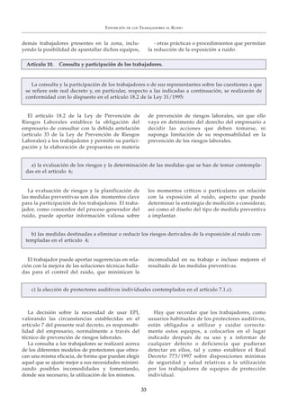 demás trabajadores presentes en la zona, inclu-
yendo la posibilidad de apantallar dichos equipos,
- otras prácticas o procedimientos que permitan
la reducción de la exposición a ruido.
EXPOSICIÓN DE LOS TRABAJADORES AL RUIDO
3333
La decisión sobre la necesidad de usar EPI,
valorando las circunstancias establecidas en el
artículo 7 del presente real decreto, es responsabi-
lidad del empresario, normalmente a través del
técnico de prevención de riesgos laborales.
La consulta a los trabajadores se realizará acerca
de los diferentes modelos de protectores que ofrez-
can una misma eficacia, de forma que puedan elegir
aquel que se ajuste mejor a sus necesidades minimi-
zando posibles incomodidades y fomentando,
donde sea necesario, la utilización de los mismos.
Hay que recordar que los trabajadores, como
usuarios habituales de los protectores auditivos,
están obligados a utilizar y cuidar correcta-
mente estos equipos, a colocarlos en el lugar
indicado después de su uso y a informar de
cualquier defecto o deficiencia que pudieran
detectar en ellos, tal y como establece el Real
Decreto 773/1997 sobre disposiciones mínimas
de seguridad y salud relativas a la utilización
por los trabajadores de equipos de protección
individual.
c) la elección de protectores auditivos individuales contemplados en el artículo 7.1.c).
El artículo 18.2 de la Ley de Prevención de
Riesgos Laborales establece la obligación del
empresario de consultar con la debida antelación
(artículo 33 de la Ley de Prevención de Riesgos
Laborales) a los trabajadores y permitir su partici-
pación y la elaboración de propuestas en materia
de prevención de riesgos laborales, sin que ello
vaya en detrimento del derecho del empresario a
decidir las acciones que deben tomarse, ni
suponga limitación de su responsabilidad en la
prevención de los riesgos laborales.
La evaluación de riesgos y la planificación de
las medidas preventivas son dos momentos clave
para la participación de los trabajadores. El traba-
jador, como conocedor del proceso generador del
ruido, puede aportar información valiosa sobre
los momentos críticos o particulares en relación
con la exposición al ruido, aspecto que puede
determinar la estrategia de medición a considerar,
así como el diseño del tipo de medida preventiva
a implantar.
a) la evaluación de los riesgos y la determinación de las medidas que se han de tomar contempla-
das en el artículo 6;
La consulta y la participación de los trabajadores o de sus representantes sobre las cuestiones a que
se refiere este real decreto y, en particular, respecto a las indicadas a continuación, se realizarán de
conformidad con lo dispuesto en el artículo 18.2 de la Ley 31/1995:
Artículo 10. Consulta y participación de los trabajadores.
El trabajador puede aportar sugerencias en rela-
ción con la mejora de las soluciones técnicas halla-
das para el control del ruido, que minimicen la
incomodidad en su trabajo e incluso mejoren el
resultado de las medidas preventivas.
b) las medidas destinadas a eliminar o reducir los riesgos derivados de la exposición al ruido con-
templadas en el artículo 4;
 