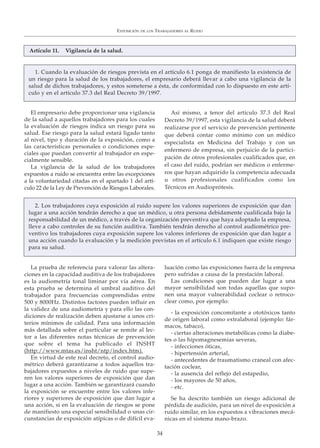 El empresario debe proporcionar una vigilancia
de la salud a aquellos trabajadores para los cuales
la evaluación de riesgos indica un riesgo para su
salud. Ese riesgo para la salud estará ligado tanto
al nivel, tipo y duración de la exposición, como a
las características personales o condiciones espe-
ciales que puedan convertir al trabajador en espe-
cialmente sensible.
La vigilancia de la salud de los trabajadores
expuestos a ruido se encuentra entre las excepciones
a la voluntariedad citadas en el apartado 1 del artí-
culo 22 de la Ley de Prevención de Riesgos Laborales.
Así mismo, a tenor del artículo 37.3 del Real
Decreto 39/1997, esta vigilancia de la salud deberá
realizarse por el servicio de prevención pertinente
que deberá contar como mínimo con un médico
especialista en Medicina del Trabajo y con un
enfermero de empresa, sin perjuicio de la partici-
pación de otros profesionales cualificados que, en
el caso del ruido, podrían ser médicos o enferme-
ros que hayan adquirido la competencia adecuada
u otros profesionales cualificados como los
Técnicos en Audioprótesis.
EXPOSICIÓN DE LOS TRABAJADORES AL RUIDO
34
Artículo 11. Vigilancia de la salud.
1. Cuando la evaluación de riesgos prevista en el artículo 6.1 ponga de manifiesto la existencia de
un riesgo para la salud de los trabajadores, el empresario deberá llevar a cabo una vigilancia de la
salud de dichos trabajadores, y estos someterse a ésta, de conformidad con lo dispuesto en este artí-
culo y en el artículo 37.3 del Real Decreto 39/1997.
La prueba de referencia para valorar las altera-
ciones en la capacidad auditiva de los trabajadores
es la audiometría tonal liminar por vía aérea. En
esta prueba se determina el umbral auditivo del
trabajador para frecuencias comprendidas entre
500 y 8000Hz. Distintos factores pueden influir en
la validez de una audiometría y para ello las con-
diciones de realización deben ajustarse a unos cri-
terios mínimos de calidad. Para una información
más detallada sobre el particular se remite al lec-
tor a las diferentes notas técnicas de prevención
que sobre el tema ha publicado el INSHT
(http://www.mtas.es/insht/ntp/index.htm).
En virtud de este real decreto, el control audio-
métrico deberá garantizarse a todos aquellos tra-
bajadores expuestos a niveles de ruido que supe-
ren los valores superiores de exposición que dan
lugar a una acción. También se garantizará cuando
la exposición se encuentre entre los valores infe-
riores y superiores de exposición que dan lugar a
una acción, si en la evaluación de riesgos se pone
de manifiesto una especial sensibilidad o unas cir-
cunstancias de exposición atípicas o de difícil eva-
luación como las exposiciones fuera de la empresa
pero sufridas a causa de la prestación laboral.
Las condiciones que pueden dar lugar a una
mayor sensibilidad son todas aquellas que supo-
nen una mayor vulnerabilidad coclear o retroco-
clear como, por ejemplo:
- la exposición concomitante a ototóxicos tanto
de origen laboral como extralaboral (ejemplo: fár-
macos, tabaco),
- ciertas alteraciones metabólicas como la diabe-
tes o las hipomagnesemias severas,
- infecciones óticas,
- hipertensión arterial,
- antecedentes de traumatismo craneal con afec-
tación coclear,
- la ausencia del reflejo del estapedio,
- los mayores de 50 años,
- etc.
Se ha descrito también un riesgo adicional de
pérdida de audición, para un nivel de exposición a
ruido similar, en los expuestos a vibraciones mecá-
nicas en el sistema mano-brazo.
2. Los trabajadores cuya exposición al ruido supere los valores superiores de exposición que dan
lugar a una acción tendrán derecho a que un médico, u otra persona debidamente cualificada bajo la
responsabilidad de un médico, a través de la organización preventiva que haya adoptado la empresa,
lleve a cabo controles de su función auditiva. También tendrán derecho al control audiométrico pre-
ventivo los trabajadores cuya exposición supere los valores inferiores de exposición que dan lugar a
una acción cuando la evaluación y la medición previstas en el artículo 6.1 indiquen que existe riesgo
para su salud.
 