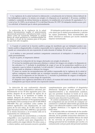 EXPOSICIÓN DE LOS TRABAJADORES AL RUIDO
36
3. La vigilancia de la salud incluirá la elaboración y actualización de la historia clínico-laboral de
los trabajadores sujetos a la misma con arreglo a lo dispuesto en el apartado 1. El acceso, confiden-
cialidad y contenido de dichas historias se ajustará a lo establecido en el artículo 22, apartados 2, 3 y
4, de la Ley 31/1995 y en el artículo 37.3.c) del Real Decreto 39/1997. El trabajador tendrá acceso, pre-
via solicitud, al historial que le afecte personalmente.
La realización de la vigilancia de la salud
deberá documentarse (según el anteriormente
mencionado protocolo) y actualizarse tanto a nivel
clínico como de exposición debiendo la unidad
básica de salud garantizar la confidencialidad de
los datos y el uso de los mismos para el fin para
los que han sido recogidos.
El trabajador podrá ejercer su derecho de acceso
a los datos que le atañen personalmente y solicitar
las copias pertinentes. Sería recomendable que
dicha solicitud se realizara por escrito mediante
impreso normalizado.
La detección de una audiometría alterada
requerirá un control audiométrico adicional, pre-
ferentemente en los 30 días siguientes para com-
probar, después de un periodo de reposo de al
menos 14 horas, si se mantiene el cambio de
umbral. Después de analizar varios criterios el
NIOSH (National Institute of Occupational Safety
and Health, USA) aconseja el uso del 15 dB TWICE
(500-6000 Hz) que considera como cambio de
umbral significativo una disminución, en cual-
quiera de los dos oídos, de 15 dB o más en cual-
quier frecuencia entre 500 y 6000 Hz y que persiste
en la misma frecuencia y en el mismo oído en la
audiometría de confirmación.
Una audiometría de características y evolución
compatible y una exposición crónica a ruido será
suficiente en muchos casos para diagnosticar la
lesión auditiva de origen laboral. En otros casos, y
a criterio médico, será necesario recurrir a pruebas
complementarias para establecer el diagnóstico
diferencial. Ejemplos de estas pruebas son la
impedanciometría y las otoemisiones acústicas,
que nos permiten localizar la lesión en la zona
coclear o retrococlear o la audiometría de altas fre-
cuencias para descartar la presbiacusia.
El control audiómétrico de confirmación debe-
ría acompañarse de una revisión de cualquier cir-
cunstancia o condición sobrevenida que pueda dar
lugar a una alteración auditiva como la exposición
a agentes ototóxicos o la ingesta de fármacos,
entre otras.
El trabajador debe ser informado de los resulta-
dos de su audiometría así como, de considerarse
alterada, de las posibles actuaciones ulteriores. La
práctica habitual en las unidades básicas de salud
de los servicios de prevención propios es la
entrega personal de los resultados por escrito y la
comunicación oral por parte del personal sanitario
4. Cuando el control de la función auditiva ponga de manifiesto que un trabajador padece una
lesión auditiva diagnosticable, el médico responsable de la vigilancia de la salud evaluará si la lesión
puede ser consecuencia de una exposición al ruido durante el trabajo. En tal caso:
a) el médico u otro personal sanitario competente comunicará al trabajador el resultado que le
atañe personalmente;
b) por su parte, el empresario deberá:
1º) revisar la evaluación de los riesgos efectuada con arreglo al artículo 6;
2º) revisar las medidas previstas para eliminar o reducir los riesgos con arreglo a lo dispuesto en
los artículos 4 y 7, incluida la posibilidad de exigir el uso de los protectores auditivos en el
supuesto a que se refiere el apartado 1.a) del artículo 7, durante la revisión de aquellas medidas
y hasta tanto se eliminan o reducen los riesgos;
3º) tener en cuenta las recomendaciones del médico responsable de la vigilancia de la salud al
aplicar cualquiera otra medida que se considere necesario para eliminar o reducir riesgos de
acuerdo con lo dispuesto en los artículos 4 y 7, incluida la posibilidad de asignar al trabajador
otro trabajo donde no exista riesgo de exposición;
4º) disponer una vigilancia sistemática de la salud y el examen del estado de salud de los demás
trabajadores que hayan sufrido una exposición similar.
 
