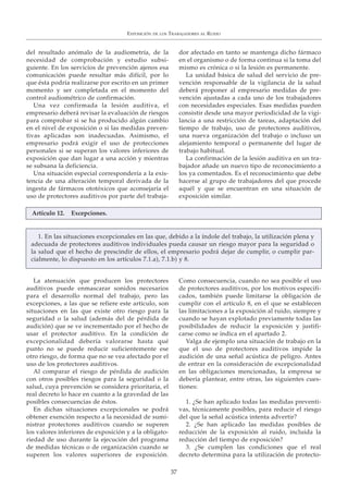 EXPOSICIÓN DE LOS TRABAJADORES AL RUIDO
37
del resultado anómalo de la audiometría, de la
necesidad de comprobación y estudio subsi-
guiente. En los servicios de prevención ajenos esa
comunicación puede resultar más difícil, por lo
que ésta podría realizarse por escrito en un primer
momento y ser completada en el momento del
control audiométrico de confirmación.
Una vez confirmada la lesión auditiva, el
empresario deberá revisar la evaluación de riesgos
para comprobar si se ha producido algún cambio
en el nivel de exposición o si las medidas preven-
tivas aplicadas son inadecuadas. Asimismo, el
empresario podrá exigir el uso de protecciones
personales si se superan los valores inferiores de
exposición que dan lugar a una acción y mientras
se subsana la deficiencia.
Una situación especial correspondería a la exis-
tencia de una alteración temporal derivada de la
ingesta de fármacos ototóxicos que aconsejaría el
uso de protectores auditivos por parte del trabaja-
dor afectado en tanto se mantenga dicho fármaco
en el organismo o de forma continua si la toma del
mismo es crónica o si la lesión es permanente.
La unidad básica de salud del servicio de pre-
vención responsable de la vigilancia de la salud
deberá proponer al empresario medidas de pre-
vención ajustadas a cada uno de los trabajadores
con necesidades especiales. Esas medidas pueden
consistir desde una mayor periodicidad de la vigi-
lancia a una restricción de tareas, adaptación del
tiempo de trabajo, uso de protectores auditivos,
una nueva organización del trabajo o incluso un
alejamiento temporal o permanente del lugar de
trabajo habitual.
La confirmación de la lesión auditiva en un tra-
bajador añade un nuevo tipo de reconocimiento a
los ya comentados. Es el reconocimiento que debe
hacerse al grupo de trabajadores del que procede
aquél y que se encuentran en una situación de
exposición similar.
La atenuación que producen los protectores
auditivos puede enmascarar sonidos necesarios
para el desarrollo normal del trabajo, pero las
excepciones, a las que se refiere este artículo, son
situaciones en las que existe otro riesgo para la
seguridad o la salud (además del de pérdida de
audición) que se ve incrementado por el hecho de
usar el protector auditivo. En la condición de
excepcionalidad debería valorarse hasta qué
punto no se puede reducir suficientemente ese
otro riesgo, de forma que no se vea afectado por el
uso de los protectores auditivos.
Al comparar el riesgo de pérdida de audición
con otros posibles riesgos para la seguridad o la
salud, cuya prevención se considera prioritaria, el
real decreto lo hace en cuanto a la gravedad de las
posibles consecuencias de éstos.
En dichas situaciones excepcionales se podrá
obtener exención respecto a la necesidad de sumi-
nistrar protectores auditivos cuando se superen
los valores inferiores de exposición y a la obligato-
riedad de uso durante la ejecución del programa
de medidas técnicas o de organización cuando se
superen los valores superiores de exposición.
Como consecuencia, cuando no sea posible el uso
de protectores auditivos, por los motivos especifi-
cados, también puede limitarse la obligación de
cumplir con el artículo 8, en el que se establecen
las limitaciones a la exposición al ruido, siempre y
cuando se hayan explotado previamente todas las
posibilidades de reducir la exposición y justifi-
carse como se indica en el apartado 2.
Valga de ejemplo una situación de trabajo en la
que el uso de protectores auditivos impide la
audición de una señal acústica de peligro. Antes
de entrar en la consideración de excepcionalidad
en las obligaciones mencionadas, la empresa se
debería plantear, entre otras, las siguientes cues-
tiones:
1. ¿Se han aplicado todas las medidas preventi-
vas, técnicamente posibles, para reducir el riesgo
del que la señal acústica intenta advertir?
2. ¿Se han aplicado las medidas posibles de
reducción de la exposición al ruido, incluida la
reducción del tiempo de exposición?
3. ¿Se cumplen las condiciones que el real
decreto determina para la utilización de protecto-
Artículo 12. Excepciones.
1. En las situaciones excepcionales en las que, debido a la índole del trabajo, la utilización plena y
adecuada de protectores auditivos individuales pueda causar un riesgo mayor para la seguridad o
la salud que el hecho de prescindir de ellos, el empresario podrá dejar de cumplir, o cumplir par-
cialmente, lo dispuesto en los artículos 7.1.a), 7.1.b) y 8.
 