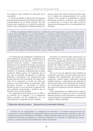 res auditivos como medida de reducción de la
exposición?
4. ¿Se ha estudiado la adecuación del espectro
frecuencial de atenuación del protector auditivo al
correspondiente de la señal acústica? De esta
forma puede adquirirse un modelo de protector
auditivo que, protegiendo fundamentalmente de
ciertas octavas del ruido existente, permita supe-
rar el umbral de enmascaramiento de la señal
acústica. Esto incluye la posibilidad de utilizar
protectores auditivos no pasivos, que modifican
su atenuación en función del ruido existente,
siempre que dispongan de la correspondiente cer-
tificación.
EXPOSICIÓN DE LOS TRABAJADORES AL RUIDO
38
2. Dicha circunstancia deberá razonarse y justificarse por el empresario, ser previamente consul-
tada con los trabajadores y/o sus representantes, y constar de forma fehaciente en la evaluación de
riesgos laborales. Además, deberá comunicarse a la autoridad laboral mediante el envío a ésta de la
parte de la evaluación de riesgos donde se justifica la excepción, así como el período de tiempo esti-
mado en el que permanecerán las circunstancias que la motivan, a efectos de que aquélla pueda com-
probar que se dan esas condiciones que justifican la utilización de la excepción. En cualquier caso, el
empresario deberá adoptar las medidas técnicas y organizativas que garanticen, teniendo en cuenta
las circunstancias particulares, la reducción a un mínimo de los riesgos derivados de ellas. Además,
la vigilancia de la salud se realizará de forma más intensa, según se establezca para cada caso en el
protocolo de vigilancia sanitaria específica a que se refiere el artículo 11.2.
A efectos de dar cumplimiento a la obligación de transmitir a la Comisión Europea la lista de
excepciones, la autoridad laboral competente remitirá cada cuatro años desde la entrada en vigor del
presente real decreto al Ministerio de Trabajo y Asuntos Sociales la lista de las excepciones que en sus
respectivos territorios se apliquen en virtud de lo dispuesto en el artículo 12, indicando las circuns-
tancias y razones precisas que fundamentan dichas excepciones.
Las situaciones que justifiquen la aplicación de
estas medidas de exención del cumplimiento de
las obligaciones de los artículos 7.1.a), 7.1.b) y 8,
deberán motivarse expresa y objetivamente y
deducirse de la evaluación de riesgos, en la que se
explicitará el porqué de la incompatibilidad entre
el cumplimiento de las exigencias de los citados
artículos y la situación excepcional que se alega.
Asimismo deberá quedar de manifiesto que el
bien que se pretende salvaguardar es superior,
preferente y prevalente a las consecuencias que
puedan derivarse del incremento del riesgo deri-
vado de la exposición a niveles de ruido por
encima de los valores límite de exposición. Debe
asimismo preverse y concretarse el tiempo
durante el cual va a ser necesaria la aplicación de
estas medidas excepcionales y justificar que su
duración será la menor posible.
En cumplimiento del artículo 33 de la LPRL y,
en concreto con el epígrafe 1 f), el empresario
deberá consultar con los trabajadores y/o sus
representantes la adopción de tales medidas.
Asimismo, tal situación debe comunicarse a la
autoridad laboral y la comunicación comportará
el envío de aquella parte de la evaluación de ries-
gos que justifique la excepción y la concreción del
período de tiempo durante el que se prevé que
durará esta situación, pudiendo la autoridad
laboral comprobar la veracidad de los datos apor-
tados.
Aun en el caso de aplicarse estas medidas de
excepción y, por tanto, de estar exento, total o par-
cialmente, del cumplimiento del artículo 8, el
empresario deberá seguir adoptando aquellas
medidas técnicas y organizativas de reducción al
máximo del riesgo, en el contexto de las limitacio-
nes ocasionadas por las circunstancias concretas
que motivan la aplicación de estas medidas excep-
cionales.
En lo concerniente a la vigilancia de la salud, la
periodicidad de la misma así como su contenido
deberán ajustarse a esta circunstancia, teniendo en
cuenta siempre lo recomendado en el protocolo de
vigilancia médica aplicable.
Disposición adicional primera. Información de las autoridades laborales.
 