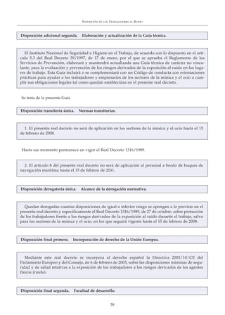 EXPOSICIÓN DE LOS TRABAJADORES AL RUIDO
39
El Instituto Nacional de Seguridad e Higiene en el Trabajo, de acuerdo con lo dispuesto en el artí-
culo 5.3 del Real Decreto 39/1997, de 17 de enero, por el que se aprueba el Reglamento de los
Servicios de Prevención, elaborará y mantendrá actualizada una Guía técnica de carácter no vincu-
lante, para la evaluación y prevención de los riesgos derivados de la exposición al ruido en los luga-
res de trabajo. Esta Guía incluirá o se complementará con un Código de conducta con orientaciones
prácticas para ayudar a los trabajadores y empresarios de los sectores de la música y el ocio a cum-
plir sus obligaciones legales tal como quedan establecidas en el presente real decreto.
Quedan derogadas cuantas disposiciones de igual o inferior rango se opongan a lo previsto en el
presente real decreto y específicamente el Real Decreto 1316/1989, de 27 de octubre, sobre protección
de los trabajadores frente a los riesgos derivados de la exposición al ruido durante el trabajo, salvo
para los sectores de la música y el ocio, en los que seguirá vigente hasta el 15 de febrero de 2008.
Mediante este real decreto se incorpora al derecho español la Directiva 2003/10/CE del
Parlamento Europeo y del Consejo, de 6 de febrero de 2003, sobre las disposiciones mínimas de segu-
ridad y de salud relativas a la exposición de los trabajadores a los riesgos derivados de los agentes
físicos (ruido).
Disposición adicional segunda. Elaboración y actualización de la Guía técnica.
1. El presente real decreto no será de aplicación en los sectores de la música y el ocio hasta el 15
de febrero de 2008.
Disposición transitoria única. Normas transitorias.
Se trata de la presente Guía
Hasta ese momento permanece en vigor el Real Decreto 1316/1989.
Disposición derogatoria única. Alcance de la derogación normativa.
Disposición final primera. Incorporación de derecho de la Unión Europea.
2. El artículo 8 del presente real decreto no será de aplicación al personal a bordo de buques de
navegación marítima hasta el 15 de febrero de 2011.
Disposición final segunda. Facultad de desarrollo.
 
