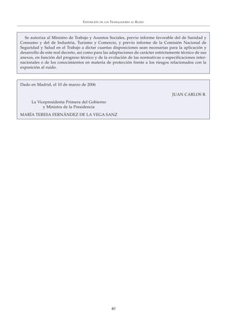 EXPOSICIÓN DE LOS TRABAJADORES AL RUIDO
40
Se autoriza al Ministro de Trabajo y Asuntos Sociales, previo informe favorable del de Sanidad y
Consumo y del de Industria, Turismo y Comercio, y previo informe de la Comisión Nacional de
Seguridad y Salud en el Trabajo a dictar cuantas disposiciones sean necesarias para la aplicación y
desarrollo de este real decreto, así como para las adaptaciones de carácter estrictamente técnico de sus
anexos, en función del progreso técnico y de la evolución de las normativas o especificaciones inter-
nacionales o de los conocimientos en materia de protección frente a los riesgos relacionados con la
exposición al ruido.
Dado en Madrid, el 10 de marzo de 2006
JUAN CARLOS R.
La Vicepresidenta Primera del Gobierno
y Ministra de la Presidencia
MARÍA TERESA FERNÁNDEZ DE LA VEGA SANZ
 