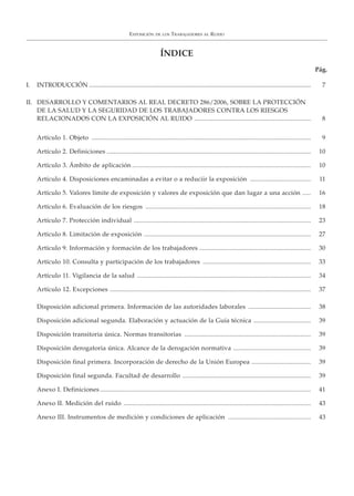 EXPOSICIÓN DE LOS TRABAJADORES AL RUIDO
ÍNDICE
Pág.
I. INTRODUCCIÓN .............................................................................................................................................. 7
II. DESARROLLO Y COMENTARIOS AL REAL DECRETO 286/2006, SOBRE LA PROTECCIÓN
DE LA SALUD Y LA SEGURIDAD DE LOS TRABAJADORES CONTRA LOS RIESGOS
RELACIONADOS CON LA EXPOSICIÓN AL RUIDO ..................................................................... 8
Artículo 1. Objeto .................................................................................................................................. 9
Artículo 2. Definiciones ......................................................................................................................... 10
Artículo 3. Ámbito de aplicación .......................................................................................................... 10
Artículo 4. Disposiciones encaminadas a evitar o a reduciir la exposición .................................... 11
Artículo 5. Valores límite de exposición y valores de exposición que dan lugar a una acción ..... 16
Artículo 6. Evaluación de los riesgos .................................................................................................. 18
Artículo 7. Protección individual ......................................................................................................... 23
Artículo 8. Limitación de exposición ................................................................................................... 27
Artículo 9. Información y formación de los trabajadores .................................................................. 30
Artículo 10. Consulta y participación de los trabajadores ................................................................ 33
Artículo 11. Vigilancia de la salud ....................................................................................................... 34
Artículo 12. Excepciones ....................................................................................................................... 37
Disposición adicional primera. Información de las autoridades laborales ..................................... 38
Disposición adicional segunda. Elaboración y actuación de la Guía técnica .................................. 39
Disposición transitoria única. Normas transitorias ........................................................................... 39
Disposición derogatoria única. Alcance de la derogación normativa .............................................. 39
Disposición final primera. Incorporación de derecho de la Unión Europea ................................... 39
Disposición final segunda. Facultad de desarrollo ............................................................................ 39
Anexo I. Definiciones ............................................................................................................................. 41
Anexo II. Medición del ruido ............................................................................................................... 43
Anexo III. Instrumentos de medición y condiciones de aplicación ................................................. 43
 
