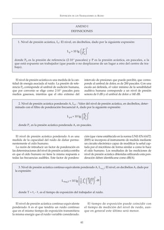 El nivel de presión acústica es una medida de la can-
tidad de energía asociada al ruido. La presión de refe-
rencia P0 corresponde al umbral de audición humana,
que por convenio se elige como 2·10-5
pascales para
medios gaseosos, mientras que el otro extremo del
intervalo de presiones que puede percibir, que corres-
ponde al umbral de dolor, es de 200 pascales. Con una
escala así definida, el valor mínimo de la sensibilidad
auditiva humana corresponde a un nivel de presión
sonora de 0 dB y el umbral de dolor a 140 dB.
EXPOSICIÓN DE LOS TRABAJADORES AL RUIDO
41
ANEXO I
DEFINICIONES
1. Nivel de presión acústica, Lp: El nivel, en decibelios, dado por la siguiente expresión:
donde P0 es la presión de referencia (2·10-5
pascales) y P es la presión acústica, en pascales, a la
que está expuesto un trabajador (que puede o no desplazarse de un lugar a otro del centro de tra-
bajo).
Lp = 10 lg
P
P0⎠
⎞
⎠
⎞
2
El nivel de presión acústica ponderado A es una
medida de la capacidad del ruido de dañar perma-
nentemente el oído humano.
La razón de introducir un factor de ponderación en
las determinaciones del nivel de presión acústica estriba
en que el oído humano no tiene la misma respuesta a
todas las frecuencias audibles. Este factor de pondera-
ción (que viene establecido en la norma UNE-EN 61672:
2005) se incorpora al instrumento de medida mediante
un circuito electrónico capaz de modificar la señal cap-
tada por el micrófono de forma similar a como lo hace
el oído humano. Los resultados de las mediciones de
nivel de presión acústica obtenidas utilizando esta pon-
deración deben identificarse como dB(A).
2. Nivel de presión acústica ponderado A, LpA : Valor del nivel de presión acústica, en decibelios, deter-
minado con el filtro de ponderación frecuencial A, dado por la siguiente expresión:
donde PA es la presión acústica ponderada A, en pascales.
LpA = 10 lg
PA
P0⎠
⎞
⎠
⎞
2
3. Nivel de presión acústica continuo equivalente ponderado A, LAeq,T
: El nivel, en decibelios A, dado por
la expresión:
donde T = t2 - t1 es el tiempo de exposición del trabajador al ruido.
LAeq,T = 10 lg
PA(t)
P0 ⎠
⎞
⎠
⎞
2 ⎤
⎦
⎥
⎤
⎦
⎥ ∫1
T
t2
t1
. dt
El nivel de presión acústica continuo equivalente
ponderado A es el que tendría un ruido continuo
que en el mismo tiempo de exposición transmitiera
la misma energía que el ruido variable considerado.
El tiempo de exposición puede coincidir con
el tiempo de medición del nivel de ruido, aun-
que en general este último será menor.
 
