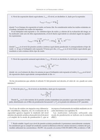 En el caso de ruidos con impactos muy diferencia-
dos (martillazos, disparos, etc.) la evaluación de la
capacidad agresiva requiere la medición del nivel
máximo de presión acústica alcanzado (nivel de pico)
y el empleo de la escala de ponderación C, que se
incorpora al instrumento de medida mediante un cir-
cuito electrónico (ver apéndice 5).
Las mediciones realizadas utilizando esta
escala de ponderación se indican con la notación
dB(C).
EXPOSICIÓN DE LOS TRABAJADORES AL RUIDO
42
4. Nivel de exposición diario equivalente, LAeq,T: El nivel, en decibelios A, dado por la expresión:
donde T es el tiempo de exposición al ruido, en horas/día. Se considerarán todos los ruidos existentes en
el trabajo, incluidos los ruidos de impulsos.
Si un trabajador está expuesto a «m» distintos tipos de ruido y, a efectos de la evaluación del riesgo, se
ha analizado cada uno de ellos separadamente, el nivel diario equivalente se calculará según las siguien-
tes expresiones:
donde LAeq,Ti es el nivel de presión acústica continuo equivalente ponderado A correspondiente al tipo de
ruido «i» al que el trabajador está expuesto Ti horas por día, y (LAeq,d)i es el nivel diario equivalente que
resultaría si solo existiese dicho tipo de ruido.
LAeq,d = LAeq,T + 10 lg
T
8
LAeq,d = 10 lg Σ 10
0,1(LAeq,d)i
= 10 lg Σ Ti
.10
0,1 LAeq,T2
i = m
i = l
i = m
i = l
1
8
5. Nivel de exposición semanal equivalente, LAeq,s: El nivel, en decibelios A, dado por la expresión:
donde «m» es el número de días a la semana en que el trabajador está expuesto al ruido y LAeq,di es el nivel
de exposición diario equivalente correspondiente al día «i».
LAeq,s = 10 lg Σ 10
0,1 LAeq,di
i = m
i = l
1
5
En las circunstancias que admite el artículo 5.3 del presente real decreto, el valor de «m» puede ser como
máximo 7.
6. Nivel de pico, Lpico: Es el nivel, en decibelios, dado por la expresión:
Donde Ppico es el valor máximo de la presión acústica instantánea (en pascales) a que está expuesto el traba-
jador, determinado con el filtro de ponderación frecuencial C y P0
es la presión de referencia (2·10-5
pascales).
Lpico =
Ppico
P0
2
7. Ruido estable: Aquel cuyo nivel de presión acústica ponderado A permanece esencialmente constante.
Se considerará que se cumple tal condición cuando la diferencia entre los valores máximos y mínimo de LpA,
medido utilizando las características «SLOW» de acuerdo a la norma UNE-EN 60651:1996, es inferior a 5 dB.
⎤
⎦
⎥
⎤
⎦
⎥
 