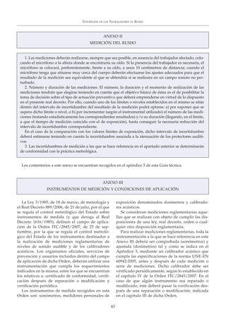 La Ley 3/1985, de 18 de marzo, de metrología y
el Real Decreto 889/2006, de 21 de julio, por el que
se regula el control metrológico del Estado sobre
instrumentos de medida (y que deroga al Real
Decreto 1616/1985), definen el campo de aplica-
ción de la Orden ITC/2845/2007, de 25 de sep-
tiembre, por la que se regula el control metroló-
gico del Estado de los instrumentos destinados a
la realización de mediciones reglamentarias de
niveles de sonido audible y de los calibradores
acústicos. Los organismos oficiales, servicios de
prevención y usuarios incluidos dentro del campo
de aplicación de dicha Orden, deberán utilizar una
instrumentación que cumpla los requerimientos
indicados en la misma, entre los que se encuentran
los relativos a: certificado de conformidad, verifi-
cación después de reparación o modificación y
verificación periódica.
Los instrumentos de medida recogidos en esta
Orden son: sonómetros, medidores personales de
exposición denominados dosímetros y calibrado-
res acústicos.
Se consideran mediciones reglamentarias aque-
llas que se realizan con objeto de cumplir las dis-
posiciones de una ley, real decreto, orden o cual-
quier otra disposición reglamentaria.
Para realizar mediciones reglamentarias, toda la
instrumentación a la que se hace referencia en este
Anexo III deberá ser comprobada (sonómetros) y
ajustada (dosímetros) tal y como se indica en el
Apéndice 5, mediante un calibrador acústico que
cumpla las especificaciones de la norma UNE-EN
60942:2005, antes y después de cada medición o
serie de mediciones. Dicho calibrador debe ser
verificado periódicamente, según lo establecido en
el capítulo IV de la Orden ITC/2845/2007. En el
caso de que algún instrumento sea reparado o
modificado, éste deberá pasar la verificación des-
pués de una reparación o modificación, indicada
en el capítulo III de dicha Orden.
EXPOSICIÓN DE LOS TRABAJADORES AL RUIDO
43
ANEXO II
MEDICIÓN DEL RUIDO
ANEXO III
INSTRUMENTOS DE MEDICIÓN Y CONDICIONES DE APLICACIÓN
1. Las mediciones deberán realizarse, siempre que sea posible, en ausencia del trabajador afectado, colo-
cando el micrófono a la altura donde se encontraría su oído. Si la presencia del trabajador es necesaria, el
micrófono se colocará, preferentemente, frente a su oído, a unos 10 centímetros de distancia; cuando el
micrófono tenga que situarse muy cerca del cuerpo deberán efectuarse los ajustes adecuados para que el
resultado de la medición sea equivalente al que se obtendría si se realizara en un campo sonoro no per-
turbado.
2. Número y duración de las mediciones: El número, la duración y el momento de realización de las
mediciones tendrán que elegirse teniendo en cuenta que el objetivo básico de éstas es el de posibilitar la
toma de decisión sobre el tipo de actuación preventiva que deberá emprenderse en virtud de lo dispuesto
en el presente real decreto. Por ello, cuando uno de los límites o niveles establecidos en el mismo se sitúe
dentro del intervalo de incertidumbre del resultado de la medición podrá optarse: a) por suponer que se
supera dicho límite o nivel, o b) por incrementar (según el instrumental utilizado) el número de las medi-
ciones (tratando estadísticamente los correspondientes resultados) y/o su duración (llegando, en el límite,
a que el tiempo de medición coincida con el de exposición), hasta conseguir la necesaria reducción del
intervalo de incertidumbre correspondiente.
En el caso de la comparación con los valores límites de exposición, dicho intervalo de incertidumbre
deberá estimarse teniendo en cuenta la incertidumbre asociada a la atenuación de los protectores auditi-
vos.
3. Las incertidumbres de medición a las que se hace referencia en el apartado anterior se determinarán
de conformidad con la práctica metrológica.
Los comentarios a este anexo se encuentran recogidos en el apéndice 5 de esta Guía técnica.
 