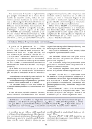 Para la realización de medidas no reglamentarias
(por ejemplo: comprobación de la eficacia de las
medidas de reducción acústica, medida de aisla-
mientos acústicos, localización de fuentes sonoras,
etc.), se debería disponer de instrumentación con cer-
tificado de conformidad. El certificado de conformi-
dad de un instrumento implica el reconocimiento de
que el mismo responde a los requisitos esenciales,
metrológicos y técnicos exigidos en la Orden
ITC/2845/2007. Los sonómetros, dosímetros y cali-
bradores acústicos deberán incorporar en una parte
visible de los mismos la información requerida por
esta Orden. Además, es recomendable realizar las
comprobaciones necesarias, antes y después de cada
medición o serie de mediciones con un calibrador
acústico, así como la verificación después de una
reparación o modificación, siguiendo las mismas
pautas indicadas anteriormente para la instrumenta-
ción utilizada en mediciones reglamentarias.
El Real Decreto 286/2006 no incrementa significa-
tivamente las exigencias técnicas de la instrumenta-
ción de medida del Real Decreto 1316/1989, por lo
que prácticamente todos los equipos utilizados en el
cumplimiento del mismo pueden ser empleados en
la determinación de los valores indicados en el
Artículo 5 de dicho Real Decreto.
EXPOSICIÓN DE LOS TRABAJADORES AL RUIDO
44
1. Medición del Nivel de exposición diario equivalente (LAeq,d)
A partir de la publicación de la Orden
ITC/2845/2007 las normas UNE-EN 60651 de
junio de 1996 y UNE-EN 60804 de abril de 2002,
referenciadas en el Real Decreto 286/2006, han
sido sustituidas por las normas UNE-EN 61672-1
(Electroacústica. Sonómetros. Especificaciones),
UNE-EN 61672-2 (Electroacústica. Sonómetros.
Ensayos de evaluación de modelo) y el documento
IEC 61672-3:2006 o la correspondiente versión oficial
en español como norma UNE-EN 61672-3 (Ensayos
periódicos).
En la norma UNE-EN 61672-1:2005, se dan las
especificaciones de funcionamiento electroacústico
para tres tipos de instrumento de medida del sonido:
- un sonómetro convencional que mide niveles de
sonido con ponderación temporal exponencial
- un sonómetro integrador-promediador que mide
niveles de sonido promediados en el tiempo
- un sonómetro integrador que mide niveles de
exposición sonora (denominado dosímetro en el real
decreto).
Se dan, así mismo, especificaciones de funciona-
miento adicionales para la medida del nivel máximo
de presión acústica ponderada temporalmente y para
nivel de pico con ponderación C.
Indica que los sonómetros, como mínimo, deben
cumplir las siguientes especificaciones:
- un sonómetro convencional debe poder indicar
niveles de sonido con ponderación frecuencial A y
ponderación temporal F;
- un sonómetro integrador-promediador debe
poder indicar niveles de sonido con ponderación A
promediados temporalmente;
- un sonómetro integrador debe poder indicar
niveles de exposición sonora con ponderación A.
La norma UNE-EN 61672-2: 2005 contiene todos
los detalles de los ensayos necesarios para verificar la
conformidad con todas las especificaciones obligato-
rias indicadas en la norma UNE-EN 61672-1:2005
para sonómetros convencionales, sonómetros inte-
gradores-promediadores y sonómetros integradores
(dosímetros).
El documento IEC 61672-3:2006 o la correspon-
diente versión oficial en español como norma UNE-
EN 61672-3 especifica los ensayos a realizar a los
sonómetros para su verificación periódica anual.
Sonómetros: Los sonómetros (no integradores-promediadores) podrán emplearse únicamente para la
medición de Nivel de presión acústica ponderado A (LpA) del ruido estable. La lectura promedio se conside-
rará igual al Nivel de presión acústica continuo equivalente ponderado A (LAeq,T) de dicho ruido. El Nivel de
exposición diario equivalente (LAeq,d) se calculará con las expresiones dadas en el punto 4 del anexo 1.
Se considera que un ruido es estable cuando el
nivel de presión acústica ponderada A (LpA) perma-
nece esencialmente constante en el tiempo. Se consi-
derará que se cumple tal condición cuando la dife-
rencia entre los valores máximo y mínimo de LpA,
medido utilizando la característica S (lenta), sea infe-
rior a 5 dB(A).
La norma UNE-EN 61672-1:2005 denomina a los
sonómetros (no integradores-promediadores) como
sonómetros convencionales.
 
