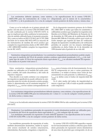 Los medidores personales de exposición al ruido,
también denominados dosímetros, miden la exposi-
ción sonora resultante de sonidos estacionarios,
intermitentes, fluctuantes, irregulares o impulsivos.
La norma UNE-EN 61252:1998 especifica requisi-
tos de funcionamiento acústico y eléctrico para medi-
dores personales de exposición sonora (dosímetros)
de una clase de precisión que corresponde a la de un
EXPOSICIÓN DE LOS TRABAJADORES AL RUIDO
45
Los sonómetros deberán ajustarse, como mínimo, a las especificaciones de la norma UNE-EN
60651:1996 para los instrumentos de <<clase 2>> (disponiendo, por lo menos de la característica
<<SLOW>> y de la ponderación A) o a las de cualquier versión posterior de dicha norma y misma clase.
Como ya se ha indicado en el primer párrafo del
punto 1 de este anexo, la norma UNE-EN 60651:1996
ha sido sustituida por la norma UNE-EN 61672, lo
que no implicará que deba cambiarse la instrumenta-
ción de medida utilizada hasta el momento presente.
Tal y como se indica en ISO/CD 9612 del 31/05/2006
(revisión de la norma ISO 9612:1997) la mayoría de
los instrumentos de medida del nivel acústico que
cumplen los requerimientos dados en IEC 60651:2001
e IEC 60804:2000 también cumplen los requerimien-
tos de IEC 61672.
En la disposición transitoria primera de la Orden
ITC/2845/2007 se indica que todos los sonómetros y
calibradores acústicos que cumplían los requisitos esta-
blecidos en la Orden del Ministerio de Fomento de 16
de diciembre de 1998 antes de la publicación del Real
Decreto 889/2006 de 21 de julio, podrán seguir siendo uti-
lizados siempre que superen las fases de verificación
después de reparación o modificación y de verificación
periódica de acuerdo con los ensayos metrológicos
establecidos en dicha Orden de 16 de diciembre de
1998 durante todo el periodo de su vida útil.
Sonómetros integradores-promediadores: Los sonómetros integradores-promediadores podrán emple-
arse para la medición del Nivel de presión acústica continuo equivalente ponderado A (LAeq,T) de cual-
quier tipo de ruido. El Nivel de exposición diario equivalente (LAeq,d) se calculará mediante las expresio-
nes dadas en el punto 4 del anexo 1.
Estos sonómetros integradores-promediadores
pueden ser utilizados en la medida del ruido conti-
nuo o estable, del ruido discontinuo y del ruido de
impulso o impacto.
Para decidir si un ruido contiene o no componen-
tes impulsivos significativos puede utilizarse la com-
paración entre los niveles de presión acústica ponde-
rados A, determinados con la constante temporal “I”
(impulso), LpAIeq, con los valores correspondientes de
LpAeq, para el mismo ciclo de funcionamiento. Se rea-
liza la comparación en una o varias posiciones de
micrófono y se miden al menos cinco ciclos de fun-
cionamiento en cada posición. La diferencia (LpAIeq,-
LpAeq) se define como el índice de impulsividad del
ruido.
Si el valor medio del índice de impulsividad es
mayor o igual que 3 dB, el ruido se puede considerar
como impulsivo.
Los sonómetros integradores-promediadores deberán ajustarse, como mínimo, a las especificaciones de
la norma UNE-EN 60804:1996 para los instrumentos de <<clase 2>> o a las de cualquier versión posterior
de dicha norma y misma clase.
Como ya se ha indicado anteriormente la norma UNE-EN 60804:1996 ha sido sustituida por la norma UNE-
EN 61672.
Dosímetros: Los medidores personales de exposición al ruido (dosímetros) podrán ser utilizados para
la medición del Nivel de exposición diario equivalente (LAeq,d) de cualquier tipo de ruido.
Los medidores personales de exposición al ruido deberán ajustarse a las especificaciones de la norma
UNE-EN 61252:1998 o a las de cualquier versión posterior de dicha norma.
 