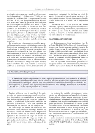 sonómetro integrador que cumple con los requisi-
tos de la <<clase 2>> de la norma CEI 804 para un
margen de presión acústica con ponderación A de
80 dB a 130 dB y un margen nominal de frecuen-
cias de 63 Hz a 8 kHz y que están pensados para
ser portados por una persona para medir la expo-
sición sonora. Por tanto, la utilización más ade-
cuada de los dosímetros es la valoración acústica
de los puestos de trabajo de movilidad elevada
(por ejemplo, tareas de mantenimiento, alimenta-
ción de máquinas, etc.), cuyo nivel de exposición
al ruido varía constantemente durante toda la jor-
nada laboral y que por otros métodos sería muy
compleja.
De acuerdo con esta norma, un medidor perso-
nal de exposición sonora está diseñado para medir
la exposición sonora como la integral temporal del
cuadrado de la presión acústica instantánea con
ponderación frecuencial A. Este principio de fun-
cionamiento es la base de la medida del nivel de
exposición sonora de acuerdo con la norma CEI
804. Es la “tasa de intercambio de igual energía”
por la que un aumento al doble (o una reducción a
la mitad) del tiempo de integración de un nivel de
sonido constante lleva a un aumento (o reducción)
doble de la exposición sonora. Similarmente, un
aumento (o reducción) de 3 dB en un nivel de
sonido de entrada constante para un tiempo de
integración constante lleva a un aumento al doble
(o una reducción a la mitad) de la exposición
sonora.
La UNE-EN 61252/A1 de julio de 2003 añade
un nuevo capítulo sobre “Requisitos de compatibili-
dad electromagnética y electrostática y procedimientos
de ensayo” y un anexo C (informativo) sobre
“Límites de emisión” a la norma anterior sin modi-
ficación del resto de su articulado.
DOSÍMETROS EN SERVICIO
Los dosímetros en servicio a la entrada en vigor de
la Orden ITC/2845/2007 podrán seguir siendo utilizados
siempre que hayan superado satisfactoriamente lo
establecido para la fase de control metrológico de veri-
ficación periódica regulada en el capítulo IV de dicha
Orden, sin que a los mismos les sea aplicable el apar-
tado 1 del artículo 14 de dicho capítulo. Los ensayos a
realizar y los errores máximos permitidos serán los
indicados en el anexo IV de la Orden ITC 2845/2007.
Para las siguientes verificaciones periódicas los
ensayos a realizar y los errores máximos permitidos
serán los indicados en el anexo V de dicha Orden.
EXPOSICIÓN DE LOS TRABAJADORES AL RUIDO
46
Los sonómetros empleados para medir el nivel de pico o para determinar directamente si se sobrepa-
san los límites o niveles indicados en el artículo 4, deberán disponer de los circuitos específicos adecuados
para la medida de valores pico. Deberán tener una constante de tiempo en el ascenso igual o inferior a 100
microsegundos, o ajustarse a las especificaciones establecidas para este tipo de medición en la norma
UNE-EN 61672:2005 o versión posterior de la misma.
2. Medición del nivel de pico (Lpico)
Pueden utilizarse para la medida de los valo-
res pico los sonómetros convencionales, sonóme-
tros integradores-promediadores y dosímetros
que indiquen expresamente entre sus especifica-
ciones la posibilidad de la medida del nivel de
pico con ponderación C, con una constante de
tiempo igual a o menor a 100 microsegundos.
En cada rango de niveles, el manual de ins-
trucciones debe establecer el rango nominal de
niveles de sonido con ponderación C de pico que
son medidos dentro de los límites de tolerancia
aplicables. En al menos el rango de niveles de
referencia, la extensión del rango de niveles de
pico debe ser al menos de 40 dB para indicacio-
nes de niveles de sonido con ponderación C de
pico.
No obstante, las medidas efectuadas con instru-
mentos que solo dispongan de la escala lineal se pue-
den considerar válidas, ya que las mismas siempre
reflejarán valores más elevados que los indicados con
la ponderación C, con lo que el aspecto de seguridad
queda garantizado. Solamente en el caso de que el
valor medido con la escala lineal supere los valores
inferiores, superiores o límite de exposición y se
quiera conocer con exactitud el nivel en dB(C),en
relación con las medidas a adoptar posteriormente,
sería necesaria la utilización de un instrumento con
dicha ponderación.
Como resumen de las actuaciones a realizar con la
instrumentación con motivo de la aprobación de la
Orden ITC/2845/2007 de 25 de setiembre, podemos
indicar:
 