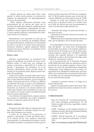 EXPOSICIÓN DE LOS TRABAJADORES AL RUIDO
50
- Estado general de salud tanto físico como
mental: la salud cardiovascular, la existencia de
diabetes, de hipertensión, las hipomagnesemias
severas y la neurastenia.
- Oído: algunas alteraciones descritas como
potenciadoras de los efectos del ruido son la
ausencia del reflejo del estapedio, malformaciones
congénitas o hereditarias; antecedentes de trau-
matismo craneal; ingesta de fármacos; exposición
a ciertos agentes químicos; antecedentes de infec-
ciones óticas en la infancia.
Naturalmente, una exposición al ruido que se
caracterice por la existencia de múltiples fuentes
de exposición (laboral, ambiental y en actividades
de ocio) o a la que se le sumen otras exposiciones
ototóxicas (fármacos, agentes químicos) debería
suponer una mayor atención y un replanteo de las
medidas preventivas.
Ruido y edad
Estudios experimentales en mamíferos han
puesto de manifiesto un periodo de mayor sensi-
bilidad coclear al ruido que, por analogía en
cuanto a estructura y desarrollo de la cóclea, ha
llevado a generalizar los resultados en el ser
humano, estimándose dicho periodo desde la
semana 25 de gestación hasta algunos meses des-
pués del nacimiento.
A tenor de lo dicho, se puede inferir que la pre-
vención de las alteraciones derivadas de la exposi-
ción a ruido laboral en menores, que en el lugar de
trabajo serían personas de 16 a 18 años, no debería
ser diferente de la que se aplica a los trabajadores
adultos salvo en lo referente a la información y
formación con relación a los efectos dañinos del
ruido tanto laboral como extralaboral ya que son
un colectivo en el que el ruido extralaboral puede
tener una gran importancia.
Con relación al envejecimiento, algunos autores
han puesto de manifiesto una mayor fragilidad
coclear, en especial a partir de los 50 años.
Ruido y embarazo
El impacto del ruido sobre la reproducción está
bien documentado en animales aunque los estu-
dios sobre humanos son escasos.
A partir de la semana 24 de gestación se
empieza a desarrollar la cóclea del futuro niño y
en la semana 28 las vías auditivas funcionan
correctamente. La transmisión del sonido a través
del líquido amniótico se produce de forma que los
ruidos de baja frecuencia (125 Hz) son amplifica-
dos 3,7 dB de media mientras que los de alta fre-
cuencia (4000 Hz) son atenuados en más de 10 dB.
Aunque no existe una evidencia clara de los
efectos que se producen tanto en la madre como
en el niño, los efectos que más frecuentemente se
citan en la literatura especializada son:
- Aumento del riesgo de parto pre-término y
bajo peso al nacer.
- Aumento de la tensión arterial en la madre, de
la fatiga y del estrés.
- Disminución de la capacidad auditiva del futuro
niño, que se identifica a los 4-10 años de edad.
El Comité Médico Provincial de salud en el tra-
bajo del Québec así como otros investigadores
recomiendan no exponer a las mujeres embaraza-
das de más de 25 semanas a un nivel diario equi-
valente superior o igual a 80 – 85 dB(A). Además
aconseja una especial atención a la exposición
combinada a ruido y otros factores de riesgo como
ototóxicos, vibraciones o turnos.
En la Comunicación de la Comisión Europea
COM (2000) 466 final sobre las directrices para la
evaluación de los agentes químicos, físicos y bio-
lógicos así como los procedimientos industriales
considerados como peligrosos para la salud o la
seguridad de la trabajadora embarazada, que haya
dado a luz recientemente o en periodo de lactancia
se considera que la exposición prolongada a nive-
les de ruido elevados puede:
- aumentar la presión arterial y la fatiga de la
mujer embarazada,
- afectar a la capacidad auditiva del futuro niño,
pudiendo las bajas frecuencias aumentar los efec-
tos nocivos.
5. BIBLIOGRAFÍA
- Bovo, R.; Galceran, M. “Le disfonie disfunzio-
nali como patologia professionale” En: III
Forum europeo de ciencia, seguridad y salud.
Oviedo, 1998.
- CEFIC “Guidance on the health protection of
pregnant, recently delivered and breast-feeding
women at work” Paris 1997.
- CMPST “Retrait préventif de la travaileuse
enceinte. Les agresseurs physiques: le bruit”
1998
http://www.inspq.qc.ca/grgt/pdf/Vibrations.pdf
 