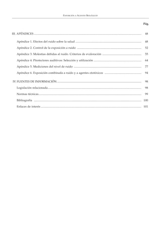 EXPOSICIÓN A AGENTES BIOLÓGICOS
Pág.
III. APÉNDICES ............................................................................................................................................ 48
Apéndice 1. Efectos del ruido sobre la salud ...................................................................................... 48
Apéndice 2. Control de la exposición a ruido .................................................................................... 52
Apéndice 3. Molestias debidas al ruido. Criterios de evaloración ................................................... 55
Apéndice 4. Ptrotectores auditivos: Selección y utilización .............................................................. 64
Apéndice 5. Mediciones del nivel de ruido ........................................................................................ 77
Apéndice 6. Exposición combinada a ruido y a agentes ototóxicos ................................................ 94
IV. FUENTES DE INFORMACIÓN....................................................................................................................... 98
Legislación relacionada.......................................................................................................................... 98
Normas técnicas...................................................................................................................................... 99
Bibliografía ............................................................................................................................................ 100
Enlaces de interés ................................................................................................................................... 101
 