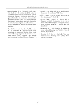 EXPOSICIÓN DE LOS TRABAJADORES AL RUIDO
51
- Comunicación de la Comisión COM (2000)
466 final, de 5 de octubre de 2000, sobre las
directrices para la evaluación de los agentes
químicos, físicos y biológicos, así como los
procedimientos industriales considerados
peligrosos para la salud o la seguridad de la
trabajadora embarazada, que haya dado a luz
recientemente o en periodo de lactancia:
http://europa.eu.int/eur-lex/es/search/search
dpi.html
- Concha-Barrientos, M.; Campbell-Lendrum,
D., y Steenland, K. “Occupational noise:
assessing the burden of disease from work-
related hearing impairment at national and
local levels” (2004). Geneva, OMS. (WHO
environmental Burden of Disease Series, nº 9).
- Frazier, L. M.; Hage, M.L. (1998) “Reproductive
hazards of the workplace” ITP, USA.
- OMS (1980) “Le bruit, critère d’hygiène de
l’environnement”, OMS, 12.
- Prince, M.M.; Gilbert, S.J.; Smith, R.J., y
Stayner, L. (2003) “Evaluation of the risk of
noise-induced hearing loss among unscreened
male industry workers”, J Acoust Soc Am,
113:871-80
- Rosenhall, U., “The influence of ageing on
noise-induced hearing loss” (2003), Noise &
Health, 5 (20): 47-53.
- Toppila, E.; Pyyko, I., y Stark, J.; “Age and
noise-induced hearing loss” (2001), Scan
Audiol, 30: 236-44.
 