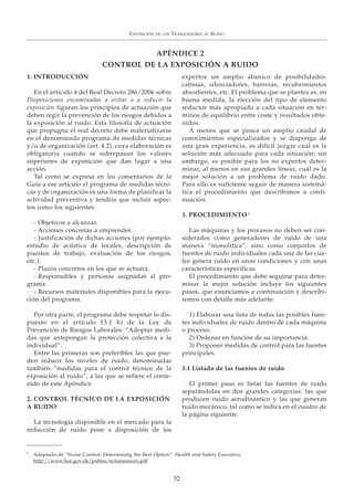 1. INTRODUCCIÓN
En el artículo 4 del Real Decreto 286/2006 sobre
Disposiciones encaminadas a evitar o a reducir la
exposición figuran los principios de actuación que
deben regir la prevención de los riesgos debidos a
la exposición al ruido. Esta filosofía de actuación
que propugna el real decreto debe materializarse
en el denominado programa de medidas técnicas
y/o de organización (art. 4.2), cuya elaboración es
obligatoria cuando se sobrepasan los valores
superiores de exposición que dan lugar a una
acción.
Tal como se expresa en los comentarios de la
Guía a ese artículo el programa de medidas técni-
cas y de organización es una forma de planificar la
actividad preventiva y tendría que incluir aspec-
tos como los siguientes:
- Objetivos a alcanzar.
- Acciones concretas a emprender.
- Justificación de dichas acciones (por ejemplo:
estudio de acústica de locales, descripción de
puestos de trabajo, evaluación de los riesgos,
etc.).
- Plazos concretos en los que se actuará.
- Responsables y personas asignadas al pro-
grama.
- Recursos materiales disponibles para la ejecu-
ción del programa.
Por otra parte, el programa debe respetar lo dis-
puesto en el artículo 15.1 h) de la Ley de
Prevención de Riesgos Laborales: “Adoptar medi-
das que antepongan la protección colectiva a la
individual”.
Entre las primeras son preferibles las que pue-
den reducir los niveles de ruido, denominadas
también “medidas para el control técnico de la
exposición al ruido”, a las que se refiere el conte-
nido de este Apéndice.
2. CONTROL TÉCNICO DE LA EXPOSICIÓN
A RUIDO
La tecnología disponible en el mercado para la
reducción de ruido pone a disposición de los
expertos un amplio abanico de posibilidades:
cabinas, silenciadores, barreras, recubrimientos
absorbentes, etc. El problema que se plantea es, en
buena medida, la elección del tipo de elemento
reductor más apropiado a cada situación en tér-
minos de equilibrio entre coste y resultados obte-
nidos.
A menos que se posea un amplio caudal de
conocimientos especializados y se disponga de
una gran experiencia, es difícil juzgar cuál es la
solución más adecuada para cada situación; sin
embargo, es posible para los no expertos deter-
minar, al menos en sus grandes líneas, cuál es la
mejor solución a un problema de ruido dado.
Para ello es suficiente seguir de manera sistemá-
tica el procedimiento que describimos a conti-
nuación.
3. PROCEDIMIENTO 1
Las máquinas y los procesos no deben ser con-
siderados como generadores de ruido de una
manera “monolítica”, sino como conjuntos de
fuentes de ruido individuales cada una de las cua-
les genera ruido en unas condiciones y con unas
características específicas.
El procedimiento que debe seguirse para deter-
minar la mejor solución incluye los siguientes
pasos, que enunciamos a continuación y describi-
remos con detalle más adelante:
1) Elaborar una lista de todas las posibles fuen-
tes individuales de ruido dentro de cada máquina
o proceso.
2) Ordenar en función de su importancia.
3) Proponer medidas de control para las fuentes
principales.
3.1 Listado de las fuentes de ruido
El primer paso es listar las fuentes de ruido
separándolas en dos grandes categorías: las que
producen ruido aerodinámico y las que generan
ruido mecánico, tal como se indica en el cuadro de
la página siguiente.
EXPOSICIÓN DE LOS TRABAJADORES AL RUIDO
52
APÉNDICE 2
CONTROL DE LA EXPOSICIÓN A RUIDO
1
Adaptado de “Noise Control: Determining the Best Option”. Health and Safety Executive.
http://www.hse.gov.uk/pubns/noisesources.pdf
 