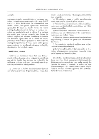 EXPOSICIÓN DE LOS TRABAJADORES AL RUIDO
54
Ejemplo:
una sierra circular automática corta barras de alu-
minio extruido y produce un nivel de ruido de 105
dB(A). El disco de la sierra fue cubierto con una
costosa cabina, sin que se lograse una reducción
apreciable del nivel de ruido porque la fuente
principal del mismo era la parte de la barra de alu-
minio que quedaba fuera de la cabina. Si se hubiera
efectuado una prueba cortando una barra de
menor longitud se hubiera detectado fácilmente
un descenso apreciable en el nivel de ruido,
poniendo de manifiesto que el disco de la sierra no
era la principal fuente de ruido y, por tanto, que su
encerramiento no produciría ninguna reducción
significativa del nivel de ruido.
3.3 Opciones y costes
Una vez las fuentes de ruido han sido debida-
mente ordenadas, es posible empezar a considerar
con cierto detalle las técnicas de reducción de
ruido que podrían aplicarse. Las principales técni-
cas disponibles son las siguientes:
a) Control en la fuente: modificaciones técnicas
que alteran el proceso de generación de ruido. Sus
límites son la experiencia y la imaginación del téc-
nico actuante.
b) Silenciadores: para el ruido aerodinámico
existe una amplia gama de silenciadores.
c) Aislamiento de las vibraciones: introducción de
elementos que limitan la transmisión de las vibra-
ciones producidas.
d) Reducción de las vibraciones: disminución de la
intensidad de las vibraciones de las superficies o
elementos que radian ruido.
e) Absorción del ruido: mediante el recubrimiento
de paredes y/o techos con productos absorbentes
del ruido.
f) Encerramiento: mediante cabinas que reduz-
can la transmisión del ruido.
g) Barreras: colocación de barreras entre el foco
emisor y las personas expuestas a ruido, tal como
suele hacerse en las autopistas.
En esta fase puede ser necesaria la colaboración
de un experto a fin de valorar económicamente las
distintas opciones posibles para cada una de las
fuentes de ruido y predecir la reducción que
puede conseguir cada una de ellas. Lo más impor-
tante es analizar todas las opciones para cada una
de las fuentes dominantes.
 