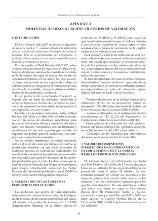 EXPOSICIÓN DE LOS TRABAJADORES AL RUIDO
55
1. INTRODUCCIÓN
El Real Decreto 286/2007 establece lo siguiente
en su artículo 4.4: “…cuando, debido a la naturaleza
de la actividad, los trabajadores dispongan de locales de
descanso bajo la responsabilidad del empresario, el
ruido en ellos se reducirá a un nivel compatible con su
finalidad y condiciones de uso…”
Por otra parte, el Real Decreto 486/1997, sobre
disposiciones mínimas de seguridad y salud en los
lugares de trabajo, además de considerar incluidos
en la definición de lugar de trabajo los locales de
descanso determina, en su Anexo III, que las con-
diciones ambientales en los lugares de trabajo no
deben suponer un riesgo para el trabajador y, en la
medida de lo posible, tampoco deben constituir
fuente de incomodidad o molestia.
En el punto 6 del mencionado Anexo III se
expone que las áreas de descanso, comedores y
servicios higiénicos, locales del personal de guar-
dia y de primeros auxilios deberán responder al
uso específico de esos locales.
Debido a la necesaria coherencia entre el Real
Decreto 286/2006 y el 486/1997 se debe entender
que en las áreas de descanso, concebidas para
recuperar los niveles físicos y mentales del traba-
jador, los niveles compatibles con su finalidad y
condiciones de uso son aquellos que no sólo no
suponen un peligro para la salud sino que tam-
poco son causantes de molestias.
No es posible determinar, de forma universal,
cuál es el nivel de ruido por debajo del cual no se
producirán molestias, ya que éstas dependen de
múltiples factores, en especial los individuales. En
este Apéndice se indican los criterios que se conside-
ran más adecuados para la valoración de las moles-
tias producidas por el ruido. La descripción que se
hace de ellos es limitada, por lo que se recomienda,
para mayor información, consultar las Notas
Técnicas de Prevención publicadas por el INSHT o
recurrir a las fuentes bibliográficas originales.
2. VALORACIÓN DE LAS MOLESTIAS
PRODUCIDAS POR EL RUIDO
Las molestias que genera el ruido dependen,
entre otros, de factores individuales, de la exigen-
cia de la tarea, de las condiciones físicas del ruido,
del diseño del puesto de trabajo, etc. La OMS
(Organización Mundial de la Salud) define el
intervalo de 35 dB(A) a 65 dB(A) como aquel en
que la población considera que el ruido es molesto
y perturbador, pudiéndose tomar estos niveles
sonoros como criterio de referencia de la posible
existencia de molestias por ruido.
Para conocer y valorar las molestias de una per-
sona o de un colectivo frente al ruido, es necesario
crear una escala que relacione la respuesta subje-
tiva de las personas con los valores que alcanzan
las características físicas del ruido (fundamental-
mente, presión sonora y frecuencias, también dis-
tribución temporal).
Se han desarrollado diversos criterios técnicos,
denominados “índices acústicos”, que establecen
límites aceptables de confort en ambientes interio-
res asignándoles un valor de referencia depen-
diendo del tipo de local o de su finalidad.
- Valores establecidos en el código técnico de la
edificación (CTE), en su documento básico de
desarrollo (DB-HR Protección frente al ruido) y en
la norma básica de edificación (NBE-CA-88).
- Valores establecidos en la instrucción técnica
complementaria (ITE 02.2.3) del Reglamento de
instalaciones térmicas en los edificios (RITE).
- Otros criterios de valoración del ruido molesto.
Curvas NR (noise rating), PNC (preferred noise cri-
teria), NC (noise criteria) y RC (room criteria).
- Valoración de las molestias por interferencia
del ruido en la conversación (Criterio SIL).
3. VALORES RECOMENDADOS
ESTABLECIDOS EN EL CÓDIGO TÉCNICO
DE EDIFICACIÓN (CTE) Y LA NORMA
BÁSICA DE EDIFICACIÓN (NBE-CA-88)
EL Código Técnico de Edificación, aprobado
por Real Decreto 314/2006, de 17 de marzo, esta-
blece en su artículo 14 las exigencias básicas de
protección frente al ruido. El objetivo de este
requisito consiste en limitar las molestias a los
usuarios, producidas por el ruido dentro de los
edificios y en las condiciones normales para las
que ha sido diseñado. En este artículo se indica
que hasta que entre en vigor el Documento
Básico (DB-HR Protección frente al Ruido,
entrada en vigor por Real Decreto 1371/2007), se
debe aplicar la vigente Norma Básica de la
Edificación NBE CA-88 Condiciones acústicas de
los edificios.
APÉNDICE 3
MOLESTIAS DEBIDAS AL RUIDO. CRITERIOS DE VALORACIÓN
 