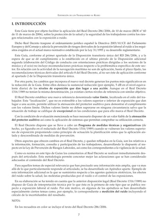 EXPOSICIÓN DE LOS TRABAJADORES AL RUIDO
7
I. INTRODUCCIÓN
Esta Guía tiene por objeto facilitar la aplicación del Real Decreto 286/2006, de 10 de marzo (BOE nº 60
de 11 de marzo de 2006), sobre la protección de la salud y la seguridad de los trabajadores contra los ries-
gos relacionados con la exposición a ruido.
Dicho Real Decreto traspone al ordenamiento jurídico español la Directiva 2003/10/CE del Parlamento
Europeo y del Consejo y adecúa la prevención de riesgos derivados de la exposición laboral al ruido a los requi-
sitos exigidos en el actual marco normativo establecido por la Ley 31/1995 y su desarrollo reglamentario.
Esta Guía, conforme al primer apartado de la Disposición transitoria única del RD 286/2006, y a la
espera de que se dé cumplimiento a lo establecido en el ultimo párrafo de la Disposición adicional
segunda (elaboración del Código de conducta con orientaciones prácticas dirigidas a los sectores de la
música y el ocio) no incluye recomendaciones prácticas respecto a la problemática específica de este sec-
tor. En relación con la actividad de la navegación marítima no son de aplicación, hasta el plazo fijado, las
recomendaciones técnicas derivadas del artículo 8 del Real Decreto, al no ser éste de aplicación conforme
al apartado 2 de la Disposición transitoria única.
Por otra parte, los cambios que incorpora el nuevo real decreto generan los puntos más significativos en
la redacción de la Guía. Entre ellos destaca la sustancial reducción (por ejemplo, 5 dB en el nivel equiva-
lente diario) de los niveles de exposición que dan lugar a una acción. Aunque en el Real Decreto
1316/1989 no tenían la misma denominación, ya existían ciertos niveles de referencia con similar objetivo.
El Real Decreto establece una nueva referencia denominada valor límite, localizada en el oído del tra-
bajador. Esta “localización”, que no es extensible a los valores superior e inferior de exposición que dan
lugar a una acción, permite utilizar la atenuación del protector auditivo para demostrar el cumplimiento
con los valores límite. Dichos valores límite no deben superarse en ninguna circunstancia salvo que la
situación de trabajo se califique de excepcional en las condiciones que para ello marca el Real Decreto.
Con la condición de evaluación mencionada se hace necesario disponer de un valor fiable de la atenuación
del protector auditivo así como la aplicación de sistemas que permitan comprobar su utilización correcta.
El Real Decreto dispone que se lleve a cabo un Programa de medidas técnicas y organizativas (de
hecho, ya figuraba en el redactado del Real Decreto 1316/1989) cuando se vulneran los valores superio-
res de exposición proponiendo como principio de actuación la planificación antes que la aplicación ais-
lada y descoordinada de medidas de prevención.
Otros aspectos que ofrecen cambios en el Real Decreto, y quedan reflejados en la Guía, son los relativos a
la información, formación, consulta y participación de los trabajadores, desarrollando lo dispuesto al res-
pecto en la Ley de Prevención de Riesgos Laborales, así como los correspondientes a la vigilancia de la salud.
Como es norma en este tipo de Guías los comentarios al Real Decreto se realizan inmediatamente des-
pués del articulado. Esta metodología permite concretar mejor las aclaraciones que se han considerado
adecuadas al contenido del Real Decreto.
Para aquellos temas de especial relevancia que han precisado una información más amplia, que va mas
allá de lo que particularmente responde al articulado, se ha desarrollado un Apéndice aparte. Ejemplo de
esta información adicional es la que se suministra respecto a los agentes químicos ototóxicos, los efectos
del ruido sobre la salud, las molestias producidas por el ruido o el control de las exposiciones.
En su elaboración se ha tenido en cuenta que la anterior disposición legal (Real Decreto 1316/1989) no
dispuso de Guía de interpretación técnica por lo que ésta es la primera de este tipo que se publica res-
pecto a exposición laboral al ruido. Por este motivo, en algunos de los apéndices se han desarrollado
especialmente ciertos temas como, por ejemplo, lo correspondiente a medición del ruido incluyendo el
cálculo de la incertidumbre del resultado.
NOTA:
En los recuadros en color se incluye el texto del Real Decreto 286/2006.
 