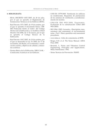 EXPOSICIÓN DE LOS TRABAJADORES AL RUIDO
63
8. BIBLIOGRAFÍA
- REAL DECRETO 1027/2007, de 20 de julio,
por el que se aprueba el Reglamento de
Instalaciones Térmicas en los Edificios (RITE).
- Real Decreto 1371/2007, de 19 de octubre, por
el que se aprueba el documento básico «DB-
HR Protección frente al ruido» del Código
Técnico de la Edificación y se modifica el Real
Decreto 314/2006, de 17 de marzo, por el que
se aprueba el Código Técnico de la
Edificación.
- Real Decreto 1367/2007, de 19 de octubre, por
el que se desarrolla la Ley 37/2003, de 17 de
noviembre, del Ruido, en lo referente a zonifi-
cación acústica, objetivos de calidad y emisio-
nes acústicas.
- Norma Básica de la Edificación, NBE CA-88, -
Condiciones Acústicas en los Edificios.
- UNE-EN 13779:2005. Ventilación de edificios
no residenciales. Requisitos de prestaciones
de los sistemas de ventilación y acondiciona-
miento de recintos.
- UNE-EN ISO 9921:2004. Ergonomía.
Evaluación de la comunicación verbal (ISO
9921:2003).
- ISO 1996-1:2003. Acoustics. -Description, mea-
surement and assessment of environmental
noise. -Part 1: Basic quantities and assessment
procedures.
- www.idae.es –Libro de comentarios al RITE.
- Berger, E.H. et al. The Noise Manual. AIHA
Press 2000.
- Beranek, L. Noise and Vibration Control
Engineering. Principles and Applications.
Wiley InterScience. 1992.
- Notas Técnicas de Prevención. INSHT.
 