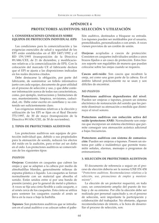 1. CONSIDERACIONES GENERALES SOBRE
EQUIPOS DE PROTECCIÓN INDIVIDUAL (EPI)
Las condiciones para la comercialización y las
exigencias esenciales de salud y seguridad de los
EPI están establecidas en el RD 1407/1992 y el
RD 159/1995 (transposición de la Directiva
89/686/CEE, de 21 de diciembre, y modificacio-
nes relativas a la comercialización de EPI). Con la
colocación del marcado CE el fabricante declara
que el EPI se ajusta a las disposiciones indicadas
en los reales decretos citados.
Debe destacarse la obligación, por parte del
fabricante, de suministrar un folleto informativo
junto con cada equipo, documento de gran utilidad
en el proceso de selección y uso, y que debe conte-
ner información acerca de todas sus características,
como, por ejemplo, instrucciones y limitaciones de
uso, mantenimiento, limpieza, revisiones, caduci-
dad, etc. Debe estar escrito en castellano y su con-
tenido ser suficientemente claro.
Las exigencias mínimas relativas a la elección y
utilización de los EPI se fijan en el Real Decreto
773/1997, de 30 de mayo (transposición de la
Directiva 89/656/CEE, de 30 de noviembre).
2. TIPOS DE PROTECTORES AUDITIVOS
Los protectores auditivos son equipos de pro-
tección individual que, debido a sus propiedades
para la atenuación de sonido, reducen los efectos
del ruido en la audición, para evitar así un daño
en el oído. Los protectores auditivos se comerciali-
zan de los siguientes tipos:
PASIVOS
Orejeras: Consisten en casquetes que cubren las
orejas y que se adaptan a la cabeza por medio de
almohadillas blandas, generalmente rellenas de
espuma plástica o líquido. Los casquetes se forran
normalmente con un material que absorba el
sonido. Están unidos entre sí por una banda de
presión (arnés), por lo general de metal o plástico.
A veces se fija una cinta flexible a cada casquete, o
al arnés cerca de los casquetes. Esta cinta se utiliza
para sostener los casquetes cuando el arnés se
lleva en la nuca o bajo la barbilla.
Tapones: Son protectores auditivos que se introdu-
cen en el canal auditivo o se colocan sobre el pabe-
llón auditivo, destinados a bloquear su entrada.
Los tapones pueden ser moldeables por el usuario,
premoldeados, personalizados o con arnés. A veces
vienen provistos de un cordón de unión.
Orejeras acopladas a cascos de protección:
Consisten en casquetes individuales unidos a unos
brazos fijados a un casco de protección. Estos bra-
zos soporte son regulables de manera que puedan
colocarse sobre las orejas cuando se requiera.
Cascos anti-ruido: Son cascos que recubren la
oreja, así como una gran parte de la cabeza. En el
ámbito laboral prácticamente no se usan y son
difíciles de encontrar.
NO PASIVOS
Protectores auditivos dependientes del nivel:
Pueden ser orejeras o tapones, poseen un sistema
electrónico de restauración del sonido que les per-
mite disminuir su atenuación a medida que dismi-
nuye el nivel sonoro.
Protectores auditivos con reducción activa del
ruido (protectores ANR): Normalmente son oreje-
ras que incorporan un sistema electrónico que per-
mite conseguir una atenuación acústica adicional
a bajas frecuencias.
Protectores auditivos con sistema de comunica-
ción: Pueden ser orejeras o tapones. Poseen un sis-
tema por cable o inalámbrico que permite trans-
mitir señales, alarmas, mensajes o programas de
entrenamiento.
3. SELECCIÓN DE PROTECTORES AUDITIVOS
El documento de referencia a seguir en el pro-
ceso de elección debería ser la norma UNE EN 458
“Protectores auditivos. Recomendaciones relativas a la
selección, uso, precauciones de empleo y manteni-
miento”.
La elección de un protector requerirá, en todo
caso, un conocimiento amplio del puesto de tra-
bajo y de su entorno. Por ello la elección debe ser
realizada por personal capacitado y, en el proceso
de selección, será importante la participación y
colaboración del trabajador. No obstante, algunas
recomendaciones de interés, a la hora de desarro-
llar el proceso de selección, son:
EXPOSICIÓN DE LOS TRABAJADORES AL RUIDO
64
APÉNDICE 4
PROTECTORES AUDITIVOS: SELECCIÓN Y UTILIZACIÓN
 