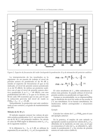 La interpretación de los resultados es la
siguiente: en un puesto de trabajo el nivel de
presión sonora no ponderado es de 96 dB y,
siendo el espectro de frecuencias el que se ha
indicado, el nivel de presión sonora ponderado
A es de 93 dB(A). Se utiliza un protector audi-
tivo con el que el nivel de presión sonora efec-
tivo ponderado A es L´A = 68 dB(A), con una
probabilidad del 84% o, lo que es lo mismo, en
84 de cada 100 ocasiones que se use, por lo que
la reducción prevista del nivel de ruido es
PNR84 = LA - L´A = 25 dB.
Naturalmente, la protección real está condicio-
nada al uso correcto y al grado de mantenimiento
del EPI.
Método de H, M y L
El método requiere conocer los valores de pre-
sión acústica ponderados A y C, así como los valo-
res de H, M y L del protector auditivo. Se calcula
el valor de PNR según la diferencia entre LC y LA
de la siguiente manera:
Si la diferencia LC - LA ≤ 2 dB, se utilizara la
expresión (5); en caso de LC – LA ≥ 2, la expresión (6).
El valor resultante de L´A debe redondearse al
entero más próximo. Se puede utilizar el nivel de
presión acústica no ponderado en lugar del LC.
Aunque es recomendable, no es imprescindible
que la medición de nivel de ruido en las escalas A
y C sea simultánea. Si no fuesen simultáneas, las
mediciones deben corresponder a situaciones
semejantes.
Ejemplo
Calcular los valores de L´A y PNR84 para el caso
del ejemplo anterior:
En la práctica, el empleo de este método es
apropiado cuando se poseen los valores de LC y LA
obtenidos de la medición; en este caso, en el que
ya conocemos el valor de LA, se obtendrá LC apli-
cando la ponderación C a los niveles de presión
sonora en cada octava (tabla 6).
EXPOSICIÓN DE LOS TRABAJADORES AL RUIDO
69
Figura 2. Espectro de frecuencias del ruido (incluyendo la ponderación A) y de atenuación del protector auditivo
LC – LA – 2PNR = M – H – M
4
[ ]
LC – LA – 2PNR = M – M – L
8
[ ]
(5)
(6)
 
