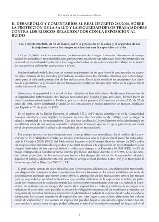 EXPOSICIÓN DE LOS TRABAJADORES AL RUIDO
8
II. DESARROLLO Y COMENTARIOS AL REAL DECRETO 286/2006, SOBRE
LA PROTECCIÓN DE LA SALUD Y LA SEGURIDAD DE LOS TRABAJADORES
CONTRA LOS RIESGOS RELACIONADOS CON LA EXPOSICIÓN AL
RUIDO
Real Decreto 286/2006, de 10 de marzo, sobre la protección de la salud y la seguridad de los
trabajadores contra los riesgos relacionados con la exposición al ruido.
La Ley 31/1995, de 8 de noviembre, de Prevención de Riesgos Laborales, determina el cuerpo
básico de garantías y responsabilidades preciso para establecer un adecuado nivel de protección de
la salud de los trabajadores frente a los riesgos derivados de las condiciones de trabajo, en el marco
de una política coherente, coordinada y eficaz.
Según el artículo 6 de la ley, son las normas reglamentarias las que deben ir concretando los aspec-
tos más técnicos de las medidas preventivas, estableciendo las medidas mínimas que deben adop-
tarse para la adecuada protección de los trabajadores. Entre tales medidas se encuentran las desti-
nadas a garantizar la protección de los trabajadores contra los riesgos derivados de la exposición al
ruido durante el trabajo.
Asimismo, la seguridad y la salud de los trabajadores han sido objeto de diversos Convenios de
la Organización Internacional del Trabajo ratificados por España y que, por tanto, forman parte de
nuestro ordenamiento jurídico. Destaca, por su carácter general, el Convenio número 155, de 22 de
junio de 1981, sobre seguridad y salud de los trabajadores y medio ambiente de trabajo, ratificado
por España el 26 de julio de 1985.
En el ámbito de la Unión Europea, el artículo 137.2 del Tratado constitutivo de la Comunidad
Europea establece como objetivo la mejora, en concreto, del entorno de trabajo, para proteger la
salud y seguridad de los trabajadores. Con esa base jurídica, la Unión Europea se ha ido dotando en
los últimos años de un cuerpo normativo altamente avanzado que se dirige a garantizar un mejor
nivel de protección de la salud y de seguridad de los trabajadores.
Ese cuerpo normativo está integrado por diversas directivas específicas. En el ámbito de la pro-
tección de los trabajadores contra los riesgos relacionados con la exposición al ruido ha sido adop-
tada la Directiva 2003/10/CE del Parlamento Europeo y del Consejo, de 6 de febrero de 2003, sobre
las disposiciones mínimas de seguridad y de salud relativas a la exposición de los trabajadores a los
riesgos derivados de los agentes físicos (ruido), que deroga a la Directiva 86/188/CEE, de 12 de
mayo, transpuesta a nuestro derecho interno por medio del Real Decreto 1316/1989, de 27 de octu-
bre, sobre protección de los trabajadores frente a los riesgos derivados de la exposición al ruido
durante el trabajo. Mediante este real decreto se deroga el Real Decreto 1316/1989 y se transpone al
derecho español la Directiva 2003/10/CE.
El real decreto consta de doce artículos, dos disposiciones adicionales, una disposición transitoria,
una disposición derogatoria, dos disposiciones finales y tres anexos. La norma establece una serie de
disposiciones mínimas que tienen como objeto la protección de los trabajadores contra los riesgos
para su seguridad y su salud derivados o que puedan derivarse de la exposición al ruido, en parti-
cular los riesgos para la audición; regula las disposiciones encaminadas a evitar o a reducir la expo-
sición, de manera que los riesgos derivados de la exposición a ruido se eliminen en su origen o se
reduzcan al nivel más bajo posible, e incluye la obligación empresarial de establecer y ejecutar un
programa de medidas técnicas y organizativas destinadas a reducir la exposición al ruido, cuando se
sobrepasen los valores superiores de exposición que dan lugar a una acción; determina los valores
límite de exposición y los valores de exposición que dan lugar a una acción, especificando las cir-
cunstancias y condiciones en que podrá utilizarse el nivel de exposición semanal en lugar del nivel
 
