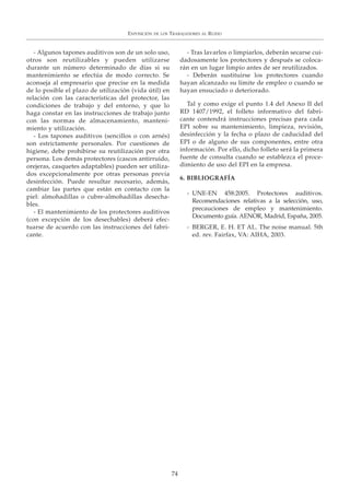 - Algunos tapones auditivos son de un solo uso,
otros son reutilizables y pueden utilizarse
durante un número determinado de días si su
mantenimiento se efectúa de modo correcto. Se
aconseja al empresario que precise en la medida
de lo posible el plazo de utilización (vida útil) en
relación con las características del protector, las
condiciones de trabajo y del entorno, y que lo
haga constar en las instrucciones de trabajo junto
con las normas de almacenamiento, manteni-
miento y utilización.
- Los tapones auditivos (sencillos o con arnés)
son estrictamente personales. Por cuestiones de
higiene, debe prohibirse su reutilización por otra
persona. Los demás protectores (cascos antirruido,
orejeras, casquetes adaptables) pueden ser utiliza-
dos excepcionalmente por otras personas previa
desinfección. Puede resultar necesario, además,
cambiar las partes que están en contacto con la
piel: almohadillas o cubre-almohadillas desecha-
bles.
- El mantenimiento de los protectores auditivos
(con excepción de los desechables) deberá efec-
tuarse de acuerdo con las instrucciones del fabri-
cante.
- Tras lavarlos o limpiarlos, deberán secarse cui-
dadosamente los protectores y después se coloca-
rán en un lugar limpio antes de ser reutilizados.
- Deberán sustituirse los protectores cuando
hayan alcanzado su límite de empleo o cuando se
hayan ensuciado o deteriorado.
Tal y como exige el punto 1.4 del Anexo II del
RD 1407/1992, el folleto informativo del fabri-
cante contendrá instrucciones precisas para cada
EPI sobre su mantenimiento, limpieza, revisión,
desinfección y la fecha o plazo de caducidad del
EPI o de alguno de sus componentes, entre otra
información. Por ello, dicho folleto será la primera
fuente de consulta cuando se establezca el proce-
dimiento de uso del EPI en la empresa.
6. BIBLIOGRAFÍA
- UNE-EN 458:2005. Protectores auditivos.
Recomendaciones relativas a la selección, uso,
precauciones de empleo y mantenimiento.
Documento guía. AENOR, Madrid, España, 2005.
- BERGER, E. H. ET AL. The noise manual. 5th
ed. rev. Fairfax, VA: AIHA, 2003.
EXPOSICIÓN DE LOS TRABAJADORES AL RUIDO
74
 