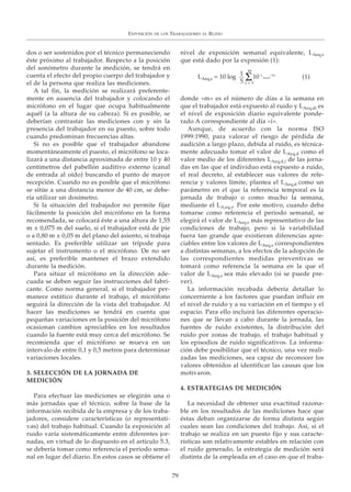 EXPOSICIÓN DE LOS TRABAJADORES AL RUIDO
79
dos o ser sostenidos por el técnico permaneciendo
éste próximo al trabajador. Respecto a la posición
del sonómetro durante la medición, se tendrá en
cuenta el efecto del propio cuerpo del trabajador y
el de la persona que realiza las mediciones.
A tal fin, la medición se realizará preferente-
mente en ausencia del trabajador y colocando el
micrófono en el lugar que ocupa habitualmente
aquél (a la altura de su cabeza). Si es posible, se
deberían contrastar las mediciones con y sin la
presencia del trabajador en su puesto, sobre todo
cuando predominan frecuencias altas.
Si no es posible que el trabajador abandone
momentáneamente el puesto, el micrófono se loca-
lizará a una distancia aproximada de entre 10 y 40
centímetros del pabellón auditivo externo (canal
de entrada al oído) buscando el punto de mayor
recepción. Cuando no es posible que el micrófono
se sitúe a una distancia menor de 40 cm, se debe-
ría utilizar un dosímetro.
Si la situación del trabajador no permite fijar
fácilmente la posición del micrófono en la forma
recomendada, se colocará éste a una altura de 1,55
m ± 0,075 m del suelo, si el trabajador está de pie
o a 0,80 m ± 0,05 m del plano del asiento, si trabaja
sentado. Es preferible utilizar un trípode para
sujetar el instrumento o el micrófono. De no ser
así, es preferible mantener el brazo extendido
durante la medición.
Para situar el micrófono en la dirección ade-
cuada se deben seguir las instrucciones del fabri-
cante. Como norma general, si el trabajador per-
manece estático durante el trabajo, el micrófono
seguirá la dirección de la vista del trabajador. Al
hacer las mediciones se tendrá en cuenta que
pequeñas variaciones en la posición del micrófono
ocasionan cambios apreciables en los resultados
cuando la fuente está muy cerca del micrófono. Se
recomienda que el micrófono se mueva en un
intervalo de entre 0,1 y 0,5 metros para determinar
variaciones locales.
3. SELECCIÓN DE LA JORNADA DE
MEDICIÓN
Para efectuar las mediciones se elegirán una o
más jornadas que el técnico, sobre la base de la
información recibida de la empresa y de los traba-
jadores, considere características (o representati-
vas) del trabajo habitual. Cuando la exposición al
ruido varía sistemáticamente entre diferentes jor-
nadas, en virtud de lo dispuesto en el artículo 5.3,
se debería tomar como referencia el periodo sema-
nal en lugar del diario. En estos casos se obtiene el
nivel de exposición semanal equivalente, LAeq,s
que está dado por la expresión (1):
donde «m» es el número de días a la semana en
que el trabajador está expuesto al ruido y LAeq,di es
el nivel de exposición diario equivalente ponde-
rado A correspondiente al día «i».
Aunque, de acuerdo con la norma ISO
1999:1990, para valorar el riesgo de pérdida de
audición a largo plazo, debida al ruido, es técnica-
mente adecuado tomar el valor de LAeq,d como el
valor medio de los diferentes LAeq,d,i de las jorna-
das en las que el individuo está expuesto a ruido,
el real decreto, al establecer sus valores de refe-
rencia y valores límite, plantea el LAeq,d como un
parámetro en el que la referencia temporal es la
jornada de trabajo o como mucho la semana,
mediante el LA,eq,s. Por este motivo, cuando deba
tomarse como referencia el periodo semanal, se
elegirá el valor de LAeq,s más representativo de las
condiciones de trabajo, pero si la variabilidad
fuera tan grande que existieran diferencias apre-
ciables entre los valores de LAeq,s correspondientes
a distintas semanas, a los efectos de la adopción de
las correspondientes medidas preventivas se
tomará como referencia la semana en la que el
valor de LAeq,s sea más elevado (si se puede pre-
ver).
La información recabada debería detallar lo
concerniente a los factores que puedan influir en
el nivel de ruido y a su variación en el tiempo y el
espacio. Para ello incluirá las diferentes operacio-
nes que se llevan a cabo durante la jornada, las
fuentes de ruido existentes, la distribución del
ruido por zonas de trabajo, el trabajo habitual y
los episodios de ruido significativos. La informa-
ción debe posibilitar que el técnico, una vez reali-
zadas las mediciones, sea capaz de reconocer los
valores obtenidos al identificar las causas que los
motivaron.
4. ESTRATEGIAS DE MEDICIÓN
La necesidad de obtener una exactitud razona-
ble en los resultados de las mediciones hace que
éstas deban organizarse de forma distinta según
cuales sean las condiciones del trabajo. Así, si el
trabajo se realiza en un puesto fijo y sus caracte-
rísticas son relativamente estables en relación con
el ruido generado, la estrategia de medición será
distinta de la empleada en el caso en que el traba-
LAeq,s = 10 log 10 L
Aeq,di
/10
m
i = 1
1
5 Σ (1)
 