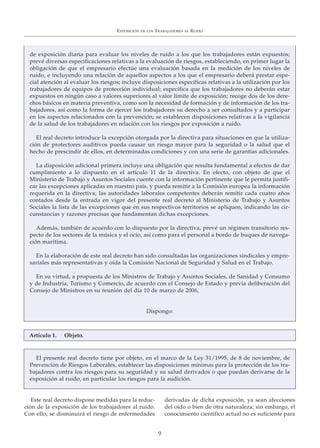 Este real decreto dispone medidas para la reduc-
ción de la exposición de los trabajadores al ruido.
Con ello, se disminuirá el riesgo de enfermedades
derivadas de dicha exposición, ya sean afecciones
del oído o bien de otra naturaleza; sin embargo, el
conocimiento científico actual no es suficiente para
EXPOSICIÓN DE LOS TRABAJADORES AL RUIDO
9
de exposición diaria para evaluar los niveles de ruido a los que los trabajadores están expuestos;
prevé diversas especificaciones relativas a la evaluación de riesgos, estableciendo, en primer lugar la
obligación de que el empresario efectúe una evaluación basada en la medición de los niveles de
ruido, e incluyendo una relación de aquellos aspectos a los que el empresario deberá prestar espe-
cial atención al evaluar los riesgos; incluye disposiciones específicas relativas a la utilización por los
trabajadores de equipos de protección individual; especifica que los trabajadores no deberán estar
expuestos en ningún caso a valores superiores al valor límite de exposición; recoge dos de los dere-
chos básicos en materia preventiva, como son la necesidad de formación y de información de los tra-
bajadores, así como la forma de ejercer los trabajadores su derecho a ser consultados y a participar
en los aspectos relacionados con la prevención; se establecen disposiciones relativas a la vigilancia
de la salud de los trabajadores en relación con los riesgos por exposición a ruido.
El real decreto introduce la excepción otorgada por la directiva para situaciones en que la utiliza-
ción de protectores auditivos pueda causar un riesgo mayor para la seguridad o la salud que el
hecho de prescindir de ellos, en determinadas condiciones y con una serie de garantías adicionales.
La disposición adicional primera incluye una obligación que resulta fundamental a efectos de dar
cumplimiento a lo dispuesto en el artículo 11 de la directiva. En efecto, con objeto de que el
Ministerio de Trabajo y Asuntos Sociales cuente con la información pertinente que le permita justifi-
car las excepciones aplicadas en nuestro país, y pueda remitir a la Comisión europea la información
requerida en la directiva, las autoridades laborales competentes deberán remitir cada cuatro años
contados desde la entrada en vigor del presente real decreto al Ministerio de Trabajo y Asuntos
Sociales la lista de las excepciones que en sus respectivos territorios se apliquen, indicando las cir-
cunstancias y razones precisas que fundamentan dichas excepciones.
Además, también de acuerdo con lo dispuesto por la directiva, prevé un régimen transitorio res-
pecto de los sectores de la música y el ocio, así como para el personal a bordo de buques de navega-
ción marítima.
En la elaboración de este real decreto han sido consultadas las organizaciones sindicales y empre-
sariales más representativas y oída la Comisión Nacional de Seguridad y Salud en el Trabajo.
En su virtud, a propuesta de los Ministros de Trabajo y Asuntos Sociales, de Sanidad y Consumo
y de Industria, Turismo y Comercio, de acuerdo con el Consejo de Estado y previa deliberación del
Consejo de Ministros en su reunión del día 10 de marzo de 2006,
Dispongo:
Artículo 1. Objeto.
El presente real decreto tiene por objeto, en el marco de la Ley 31/1995, de 8 de noviembre, de
Prevención de Riesgos Laborales, establecer las disposiciones mínimas para la protección de los tra-
bajadores contra los riesgos para su seguridad y su salud derivados o que puedan derivarse de la
exposición al ruido, en particular los riesgos para la audición.
 