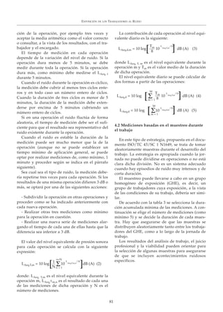 ción de la operación, por ejemplo tres veces y
aceptar la media aritmética como el valor correcto
o consultar, a la vista de los resultados, con el tra-
bajador y el encargado.
El tiempo de medición en cada operación
depende de la variación del nivel de ruido. Si la
operación dura menos de 5 minutos, se debe
medir durante toda la operación. Si la operación
dura más, como mínimo debe medirse el LAeq, t
durante 5 minutos.
Cuando el ruido durante la operación es cíclico,
la medición debe cubrir al menos tres ciclos ente-
ros y en todo caso un número entero de ciclos.
Cuando la duración de tres ciclos es menor de 5
minutos, la duración de la medición debe exten-
derse por encima de 5 minutos cubriendo un
número entero de ciclos.
Si en una operación el ruido fluctúa de forma
aleatoria, el tiempo de medición debe ser el sufi-
ciente para que el resultado sea representativo del
ruido existente durante la operación.
Cuando el ruido es estable la duración de la
medición puede ser mucho menor que la de la
operación (aunque no se puede establecer un
tiempo mínimo de aplicación general, se puede
optar por realizar mediciones de, como mínimo, 1
minuto y proceder según se indica en el párrafo
siguiente).
Sea cual sea el tipo de ruido, la medición debe-
ría repetirse tres veces para cada operación. Si los
resultados de una misma operación difieren 3 dB o
más, se optará por una de las siguientes acciones:
- Subdividir la operación en otras operaciones y
proceder como se ha indicado anteriormente con
cada nueva operación.
- Realizar otras tres mediciones como mínimo
para la operación en cuestión.
- Realizar una nueva serie de mediciones alar-
gando el tiempo de cada una de ellas hasta que la
diferencia sea inferior a 3 dB.
El valor del nivel equivalente de presión sonora
para cada operación se calcula con la siguiente
expresión:
donde: LAeq, T,m es el nivel equivalente durante la
operación m, LAeq,T,m,n es el resultado de cada una
de las mediciones de dicha operación y N es el
número de mediciones.
La contribución de cada operación al nivel equi-
valente diario es la siguiente:
donde LAeq, T, m es el nivel equivalente durante la
operación m y Tm es el valor medio de la duración
de dicha operación.
El nivel equivalente diario se puede calcular de
dos formas a partir de las operaciones:
4.2 Mediciones basadas en el muestreo durante
el trabajo
En este tipo de estrategia, propuesta en el docu-
mento ISO/TC 43/SC 1 N1649, se trata de tomar
aleatoriamente muestras durante el desarrollo del
trabajo. La estrategia es apropiada cuando la jor-
nada no puede dividirse en operaciones o no está
clara dicha división. No es un sistema adecuado
cuando hay episodios de ruido muy intensos y de
corta duración.
El muestreo puede llevarse a cabo en un grupo
homogéneo de exposición (GHE), es decir, un
grupo de trabajadores cuya exposición, a la vista
de las condiciones de su trabajo, debería ser simi-
lar.
De acuerdo con la tabla 3 se selecciona la dura-
ción acumulada mínima de las mediciones. A con-
tinuación se elige el número de mediciones (como
mínimo 5) y se decide la duración de cada mues-
tra. Hay que asegurarse de que las muestras se
distribuyen aleatoriamente tanto entre los trabaja-
dores del GHE, como a lo largo de la jornada de
trabajo.
Los resultados del análisis de trabajo, el juicio
profesional y la viabilidad pueden orientar para
la selección de algunas muestras para asegurarse
de que se incluyen acontecimientos ruidosos
específicos.
EXPOSICIÓN DE LOS TRABAJADORES AL RUIDO
81
LAeq,T,m = 10 log 10
L
Aeq,T,m,n
/10
n=N
n = 1
1
N Σ[ ]dB (A) (2)
LAeq,d = 10 log 10
L
Aeq,T,m
/10
M
m = 1
Tm
8Σ[ ]dB (A) (4)
LAeq,d = 10 log 10
L
Aeq,d,m
/10
M
m = 1
Σ[ ] dB (A) (5)
LAeq,d,m = 10 log 10
L
Aeq,T,m
/10Tm
8[ ] dB (A) (3)
 