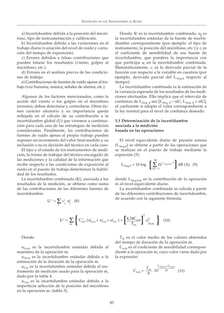 EXPOSICIÓN DE LOS TRABAJADORES AL RUIDO
83
a) Incertidumbre debida a la posición del micró-
fono, tipo de instrumentación y calibración.
b) Incertidumbre debida a las variaciones en el
trabajo diario (variación del nivel de ruido y varia-
ción del tiempo de exposición).
c) Errores debidos a falsas contribuciones que
pueden falsear los resultados (viento, golpes al
micrófono, etc.).
d) Errores en el análisis previo de las condicio-
nes de trabajo.
e) Contribuciones de fuentes de ruido ajenas al tra-
bajo (voz humana, música, señales de alarma, etc.).
Algunos de los factores mencionados, como la
acción del viento o los golpes en el micrófono
(errores), deben detectarse y controlarse. Otros tie-
nen carácter aleatorio y su importancia queda
reflejada en el cálculo de su contribución a la
incertidumbre global (U) que veremos a continua-
ción para cada una de las estrategias de medición
consideradas. Finalmente, las contribuciones de
fuentes de ruido ajenas al propio trabajo pueden
suponer un incremento del valor final medido y su
inclusión o no es decisión del técnico en cada caso.
El tipo y el estado de los instrumentos de medi-
ción, la forma de trabajar del técnico encargado de
las mediciones y la calidad de la información que
recibe respecto a las condiciones de exposición al
ruido en el puesto de trabajo determinan la fiabili-
dad de los resultados.
La incertidumbre combinada (U), asociada a los
resultados de la medición, se obtiene como suma
de las contribuciones de las diferentes fuentes de
incertidumbre:
Donde: U es la incertidumbre combinada, uj es
la incertidumbre estándar de la fuente de incerti-
dumbre correspondiente (por ejemplo: el tipo de
instrumento, la posición del micrófono, etc.) y cj es
el coeficiente de sensibilidad de esa fuente de
incertidumbre, que pondera la importancia con
que participa uj en la incertidumbre combinada.
Matemáticamente, ci es la derivada parcial de la
función con respecto a la variable en cuestión (por
ejemplo, derivada parcial del LAeq,d respecto al
tiempo).
La incertidumbre combinada es la estimación de
la variancia esperada de los resultados de las medi-
ciones efectuadas. Ello implica que el intervalo de
confianza de LAeq, d sea [LAeq, d – αU, LAeq, d + αU],
el coeficiente α adopta el valor correspondiente a
la ley normal para el nivel de confianza deseado.
5.1 Determinación de la incertidumbre
asociada a la medición
basada en las operaciones
El nivel equivalente diario de presión sonora
(LAeq,d) se obtiene a partir de las operaciones que
se realizan en el puesto de trabajo mediante la
expresión (5):
donde LAeq,d,m es la contribución de la operación
m al nivel equivalente diario.
La incertidumbre combinada se calcula a partir
de las diferentes contribuciones de incertidumbre,
de acuerdo con la siguiente fórmula:
Donde:
u1a,m es la incertidumbre estándar debida al
muestreo de la operación m.
u1b,m es la incertidumbre estándar debida a la
estimación de la duración de la operación m.
u2,m es la incertidumbre estándar debida al ins-
trumento de medición usado para la operación m,
dado por la tabla 4.
u3,m es la incertidumbre estándar debida a la
imperfecta selección de la posición del micrófono
en la operación m. (tabla 5).
Tm es el valor medio de los valores obtenidos
del tiempo de duración de la operación m.
Ca,m es el coeficiente de sensibilidad correspon-
diente a la operación m, cuyo valor viene dado por
la expresión:
(8)U 2
= u2
c2
j j
J
Σ
LAeq,Tm–LAeq,d
10
m
Σ
LAeq,d = 10 log 10
L
Aeq,d,m
/10
M
m = 1
4,34Ca,m
Tm
Σ[
[
]
]
dB (A) (9)
(10)
2
U2
= u2C2
(u2
+ u2
+ u2
) +a,m 1a,m 2,m 3,m
1b,m{ }
Tm
8
(11)10C =a,m
 