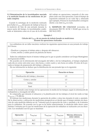 EXPOSICIÓN DE LOS TRABAJADORES AL RUIDO
86
5.3 Determinación de la incertidumbre asociada
a la medición basada en las mediciones de jor-
nada completa
Cuando la estrategia de la medición realizada
para hallar el LAeq,d del puesto de trabajo se basa en
la medición de más de una jornada durante la
mayor parte del tiempo, la incertidumbre combi-
nada se determina como en el caso de la división
del trabajo en operaciones, tomando el día com-
pleto como una sola operación. Como el tiempo de
exposición estimado es un valor fijo y afianzado
(por ejemplo, 8 horas) la incertidumbre correspon-
diente a ese dato (u1b) es nula.
6. EJEMPLOS DE CÁLCULO (extraídos de
documento ISO/TC 43/SC 1 N1649 que revisa la
ISO 9612:1997)
Ejemplo 1
Cálculo del LAeq,d de un puesto de trabajo basado en mediciones
durante las operaciones realizadas
Los soldadores de un taller mecánico realizan las siguientes operaciones en una jornada de trabajo
de 8 horas:
- Planificar y preparar el trabajo antes y después del almuerzo.
- Cortar, amolar y soldar piezas de plancha de hierro.
Todos los soldadores hacen el mismo trabajo por lo que se puede considerar un Grupo Homogéneo
de Exposición (GHE).
De acuerdo con la información del encargado del taller y de los trabajadores, el tiempo empleado
cada día en cortar está entre una y dos horas, y entre cuatro y seis horas en soldar. El resto de la jor-
nada es tiempo de preparación del trabajo y almuerzo.
De esa información se deduce que la distribución de una jornada tipo es la siguiente:
donde se ha tomado como tiempo de las operaciones la media de los tiempos según la información de
trabajadores y encargado de taller.
Se comprueba que durante el almuerzo y la planificación de los trabajos el nivel de ruido es bajo
(LAeq,T,m < 70 dB(A)).
Se realizan tres mediciones durante la operación de soldar y otras tres durante el corte y amolado.
De la observación y utilización de mediciones prospectivas se decide que el tiempo mínimo de dura-
ción de cada medición debería ser de 7 minutos para la operación de corte y amolado y de 4 minutos
para la soldadura. De acuerdo con lo que se ha dicho anteriormente, la medición debe durar como
mínimo 5 minutos por lo que las mediciones de la operación de soldadura se realizarán con esa dura-
ción. Los resultados son los que se muestran:
Operación Duración en horas
Planificación del trabajo y descanso 1,5
Cortar y amolar 1,5
Soldar 5
Total 8
Operación LAeq,T,m1 LAeq,T,m2 LAeq,T,m3 Máxima diferencia
entre valores
Cortar y amolar 86,5 92,4 89,3 3,1
Soldar 80,1 82,2 79,6 2,6
 