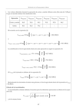 EXPOSICIÓN DE LOS TRABAJADORES AL RUIDO
87
Los valores obtenidos durante la operación de cortar y amolar difieren entre ellos más de 3 dB por
lo que se necesita realizar tres mediciones más.
De acuerdo con la expresión (2):
y
La contribución al nivel equivalente diario de cada operación es según la expresión (3):
El LAeq,d de la jornada se obtiene de la expresión (5):
Redondeando los decimales al entero más próximo, el nivel equivalente diario de la jornada es LAeq,d
= 84 dB(A).
Cálculo de la incertidumbre
La incertidumbre estándar debida al muestreo para las diferentes operaciones se obtiene de la expre-
sión (12):
y de la misma forma
Operación LAeq,T,m1 LAeq,T,m2 LAeq,T,m3 LAeq,T,m4 LAeq,T,m5 LAeq,T,m6
Cortar y amolar 86,5 92,4 89,3 93,2 87,8 86,2
Soldar 80,1 82,2 79,6 - - -
1
3
= 80,8 dB(A)LAeq,T-soldar=10 log (100,1·80,1
+ 100,1·82,2
+ 100,1,·79,26
)[ ]
1
6
= 90,1 dB(A)LAeq,T - cortar y amolar=10 log (100,1·86,5
+ 100,1·92,4
+ 100,1·89,3
+ 100,1·93,2
+ 100,1·87,8
+ 100,1·86,2
)[ ]
1,5
8
= 62,7 dB(A)LAeq,d planificac. y alm. = 70 + 10 log [ ]
= 84,3 dB(A)LAeq,d =10 log (100,1·62,7
+ 100,1·78,8
+ 100,1·82,8
)[ ]
5
8
= 78,8 dB(A)LAeq,d soldar = 80,8 + 10 log [ ]
1,5
8
= 82,8 dB(A)LAeq,d - cortar y amolar.= 90,1 + 10 log [ ]
1
2 X 3
= 0,8 dBU1-a-soldar = (1,6)2
+ (-0,5)2
+ (-1)2
[ ]
 