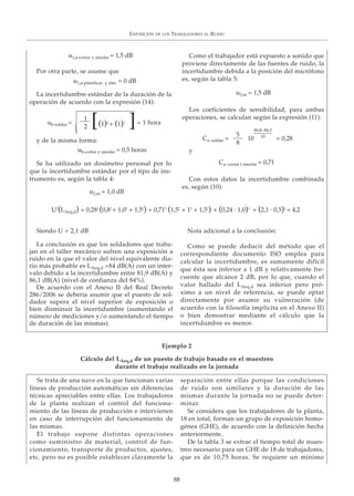 EXPOSICIÓN DE LOS TRABAJADORES AL RUIDO
88
Por otra parte, se asume que
La incertidumbre estándar de la duración de la
operación de acuerdo con la expresión (14):
y de la misma forma:
Se ha utilizado un dosímetro personal por lo
que la incertidumbre estándar por el tipo de ins-
trumento es, según la tabla 4:
Como el trabajador está expuesto a sonido que
proviene directamente de las fuentes de ruido, la
incertidumbre debida a la posición del micrófono
es, según la tabla 5:
Los coeficientes de sensibilidad, para ambas
operaciones, se calculan según la expresión (11):
y
Con estos datos la incertidumbre combinada
es, según (10):
Siendo U = 2,1 dB
La conclusión es que los soldadores que traba-
jan en el taller mecánico sufren una exposición a
ruido en la que el valor del nivel equivalente dia-
rio más probable es LAeq,d =84 dB(A) con un inter-
valo debido a la incertidumbre entre 81,9 dB(A) y
86,1 dB(A) (nivel de confianza del 84%).
De acuerdo con el Anexo II del Real Decreto
286/2006 se debería asumir que el puesto de sol-
dador supera el nivel superior de exposición o
bien disminuir la incertidumbre (aumentando el
número de mediciones y/o aumentando el tiempo
de duración de las mismas).
Nota adicional a la conclusión:
Como se puede deducir del método que el
correspondiente documento ISO emplea para
calcular la incertidumbre, es sumamente difícil
que ésta sea inferior a 1 dB y relativamente fre-
cuente que alcance 2 dB, por lo que, cuando el
valor hallado del LAeq,d sea inferior pero pró-
ximo a un nivel de referencia, se puede optar
directamente por asumir su vulneración (de
acuerdo con la filosofía implícita en el Anexo II)
o bien demostrar mediante el cálculo que la
incertidumbre es menor.
Se trata de una nave en la que funcionan varias
líneas de producción automáticas sin diferencias
técnicas apreciables entre ellas. Los trabajadores
de la planta realizan el control del funciona-
miento de las líneas de producción e intervienen
en caso de interrupción del funcionamiento de
las mismas.
El trabajo supone distintas operaciones
como suministro de material, control de fun-
cionamiento, transporte de productos, ajustes,
etc. pero no es posible establecer claramente la
separación entre ellas porque las condiciones
de ruido son similares y la duración de las
mismas durante la jornada no se puede deter-
minar.
Se considera que los trabajadores de la planta,
18 en total, forman un grupo de exposición homo-
génea (GHE), de acuerdo con la definición hecha
anteriormente.
De la tabla 3 se extrae el tiempo total de mues-
treo necesario para un GHE de 18 de trabajadores,
que es de 10,75 horas. Se requiere un mínimo
u1,a-cortar y amolar = 1,5 dB
u1,a-planificac. y alm. = 0 dB
1
2
= 1 horaub-soldar = (1)2
+ (1)2
[ ]
Ca-soldar = 10 = 0,28
ub-cortar y amolar = 0,5 horas
5
8
80,8-84,3
10
Ca-cortar t amolar = 0,71
u2,m = 1,0 dB
u3,m = 1,5 dB
U2
(LAeq,d) = 0,282
(0,82
+ 1,02
+ 1,52
) + 0,712
(1,52
+ 12
+ 1,52
) + (0,24 · 1,0)2
+ (2,1 · 0,5)2
= 4,2
Ejemplo 2
Cálculo del LAeq,d de un puesto de trabajo basado en el muestreo
durante el trabajo realizado en la jornada
 