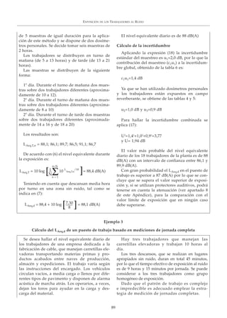 EXPOSICIÓN DE LOS TRABAJADORES AL RUIDO
89
Se desea hallar el nivel equivalente diario de
los trabajadores de una empresa dedicada a la
fabricación de cable, que manejan carretillas ele-
vadoras transportando materias primas y pro-
ductos acabados entre naves de producción,
almacén y expediciones. El trabajo varía según
las instrucciones del encargado. Los vehículos
circulan vacíos, a media carga o llenos por dife-
rentes tipos de pavimento y disponen de alarma
acústica de marcha atrás. Los operarios, a veces,
dejan los toros para ayudar en la carga y des-
carga del material.
Hay tres trabajadores que manejan las
carretillas elevadoras y trabajan 10 horas al
día.
Los tres descansos, que se realizan en lugares
apropiados sin ruido, duran en total 45 minutos,
por lo que el tiempo efectivo de exposición al ruido
es de 9 horas y 15 minutos por jornada. Se puede
considerar a los tres trabajadores como grupo
homogéneo de exposición.
Dado que el patrón de trabajo es complejo
e impredecible es adecuado emplear la estra-
tegia de medición de jornadas completas.
de 5 muestras de igual duración para la aplica-
ción de este método y se dispone de dos dosíme-
tros personales. Se decide tomar seis muestras de
2 horas.
Los trabajadores se distribuyen en turno de
mañana (de 5 a 13 horas) y de tarde (de 13 a 21
horas).
Las muestras se distribuyen de la siguiente
forma:
1º día. Durante el turno de mañana dos mues-
tras sobre dos trabajadores diferentes (aproxima-
damente de 10 a 12).
2º día. Durante el turno de mañana dos mues-
tras sobre dos trabajadores diferentes (aproxima-
damente de 8 a 10)
2º día. Durante el turno de tarde dos muestras
sobre dos trabajadores diferentes (aproximada-
mente de 14 a 16 y de 18 a 20)
Los resultados son:
LAeq,T,n = 88,1; 86,1; 89,7; 86,5; 91,1; 86,7
De acuerdo con (6) el nivel equivalente durante
la exposición es:
Teniendo en cuenta que descansan media hora
por turno en una zona sin ruido, tal como se
indica en (7):
El nivel equivalente diario es de 88 dB(A)
Cálculo de la incertidumbre
Aplicando la expresión (18) la incertidumbre
estándar del muestreo es u1=2,0 dB, por lo que la
contribución del muestreo (c1u1) a la incertidum-
bre global, obtenido de la tabla 6 es:
c1u1=1,4 dB
Ya que se han utilizado dosímetros personales
y los trabajadores están expuestos en campo
reverberante, se obtiene de las tablas 4 y 5:
u2=1,0 dB y u3=0,9 dB
Para hallar la incertidumbre combinada se
aplica (17):
U2
=1,42
+1,02
+0,92
=3,77
y U= 1,94 dB
El valor más probable del nivel equivalente
diario de los 18 trabajadores de la planta es de 88
dB(A) con un intervalo de confianza entre 86,1 y
89,9 dB(A).
Con gran probabilidad el LAeq,d en el puesto de
trabajo es superior a 87 dB(A) por lo que se con-
cluye que se supera el valor superior de exposi-
ción y, si se utilizan protectores auditivos, podrá
tenerse en cuenta la atenuación (ver apartado 8
de este Apéndice), para la comparación con el
valor límite de exposición que en ningún caso
debe superarse.
Ejemplo 3
Cálculo del LAeq,d de un puesto de trabajo basado en mediciones de jornada completa
LAeq,T = 10 log 10 L
Aeq,T,n
/10
n=N
n = 1
1
NΣ[ ]= 88,4 dB(A)
LAeq,d = 88,4 + 10 log 7,30
8[ ]= 88,1 dB(A)
 