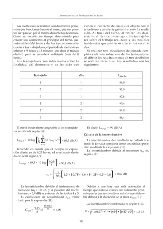 EXPOSICIÓN DE LOS TRABAJADORES AL RUIDO
90
Las mediciones se realizan con dosímetros perso-
nales que funcionan durante el turno, que son pues-
tos en “pausa” por el técnico durante los descansos.
Como se necesita un tiempo determinado para
colocar los dosímetros al principio del turno, qui-
tarlos al final del turno y dar las instrucciones ade-
cuadas a los trabajadores, el periodo de medición es
inferior a 9 horas y 15 minutos que dura el trabajo
efectivo pero se considera suficiente (más de 8
horas).
Los trabajadores son informados sobre la
finalidad del dosímetro y se les pide que
eviten el contacto de cualquier objeto con el
micrófono y proferir gritos durante la medi-
ción. Al final del turno, al retirar los dosí-
metros, el técnico interroga a los trabajado-
res sobre el trabajo realizado y las posibles
incidencias que pudieran alterar los resulta-
dos.
Se realizan tres mediciones de jornada com-
pleta cada una sobre uno de los trabajadores.
Al diferir los resultados más de tres decibelios
se realizan otras tres. Los resultados son los
siguientes:
El nivel equivalente asignable a los trabajado-
res se calcula según (6):
Teniendo en cuanta que el tiempo de exposi-
ción diario es de 9,25 horas, el nivel equivalente
diario será según (7):
Es decir: LAeq,d = 90 dB(A)
Cálculo de la incertidumbre
La incertidumbre del resultado se calcula tra-
tando la jornada completa como una única opera-
ción mediante la expresión (10).
La incertidumbre debida al muestreo u1a es,
según (12):
La incertidumbre debida al instrumento de
medición (u2 = 1,0 dB) y la posición del micró-
fono (u3 = 0,9 dB) se extraen de las tablas 4 y 5.
El coeficiente de sensibilidad ca,m viene
dado por la expresión (11):
Debido a que hay una sola operación el
tiempo que dura se conoce con suficiente preci-
sión por lo que se considera nula la incertidum-
bre debida a la duración de la tarea u1b,m = 0
La incertidumbre combinada es según (10):
Trabajador día LAeq,T,n
1 1 88,0
2 1 91,9
3 1 87,6
1 2 90,4
2 2 89,0
3 2 88,4
LAeq,T = 10 log 10 L
Aeq,T,n
/10
N
n = 1
1
N Σ[ ]= 89,5 dB(A)
LAeq,d = 89,5 + 10 log 9,25
8[ ] = 90,1 dB(A)
1
6(5)
= 0,67 dBu1a = 1,22
+ (-2,7)2
+ 1,62
+ (-1,2)2
+ 0,22
+ 0,82
[ ]
Ca,m = 10 = 1,00
9,25
8
89,5-90,1
10
= 1,5 dBU = 12
x (0,672
+12
+ 0,92
) + (0,472
x 02
)
 