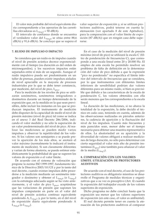 EXPOSICIÓN DE LOS TRABAJADORES AL RUIDO
91
El valor más probable del nivel equivalente dia-
rio correspondiente a los operarios de las carreti-
llas elevadoras es LAeq,d = 90 dB(A).
El intervalo de confianza donde se encuentra
el verdadero valor del LAeq,d se sitúa entre 88,6
dB(A) y 91,6 dB(A). Se concluye que se supera el
valor superior de exposición y, si se utilizan pro-
tectores auditivos, podrá tenerse en cuenta la
atenuación (ver apartado 8 de este Apéndice),
para la comparación con el valor límite de expo-
sición (87 dB(A)) que en ningún caso debe supe-
rarse.
7. RUIDO DE IMPULSO O IMPACTO
Se considera que un ruido es de impulso cuando
el nivel de presión acústica decrece exponencial-
mente con el tiempo (su duración es del orden de
microsegundos), y los sucesivos impactos están
separados entre sí más de un segundo. Aunque el
ruido impulsivo pueda ser predominante en un
taller de prensas, pueden existir impulsos aislados
de nivel apreciable en la mayoría de procesos
industriales por lo que se debe tener constancia,
por medición, del nivel de pico, Lpico.
Para la medición de los niveles de pico se utili-
zarán sonómetros, sonómetros integradores o
dosímetros durante un tiempo determinado de la
exposición que, en la medida en la que sean previ-
sibles, debe incluir los instantes en los que se pro-
duzcan impactos. El instrumento de medición
debe disponer de la capacidad de medir el nivel de
presión máximo (nivel de pico) tal como se indica
en el anexo 3 del Real Decreto 286/2006, indi-
cando el valor medido y no sólo la superación de
un valor predeterminado del nivel de pico. Al rea-
lizar las mediciones se pueden medir varios
impulsos y observar la repetitividad de los valo-
res. Si los valores son semejantes o se puede pre-
ver la aparición de los más altos, se anotará el
valor máximo (normalmente lo indicará el instru-
mento de medición). Si son claramente diferentes
y varían de forma aleatoria, se puede estimar esta-
dísticamente la probabilidad de que se superen los
valores de exposición o el valor límite.
De acuerdo con el sistema de valoración que
propone la norma ISO 1999:1997, fundamento téc-
nico de la Directiva 2003/10/CE y por lo tanto del
real decreto, cuando existan impulsos debe proce-
derse a la medición mediante un sonómetro inte-
grador o dosímetro y obtener el LAeq,d (o LAeq,s)
con la estrategia adecuada según se ha visto ante-
riormente, y el valor de pico Lpico, aceptándose
que las variaciones de presión que suponen los
impulsos computarán en parte en el valor del
nivel de presión acústica continuo equivalente
ponderado A, LAeq,T y, por lo tanto, en el del nivel
de exposición diario equivalente ponderado A
LAeq,d (o LAeq,s).
En el caso de la medición del nivel de presión
máxima (nivel de pico) se utilizará la escala C (fil-
tro de ponderación de frecuencias C), que corres-
ponde a una escala lineal entre 20 y 20.000 Hz. El
empleo de esta escala ha permitido resolver un
problema de falta de definición en la determina-
ción del valor de pico debida a que la expresión
“pico no ponderado” no especifica el límite infe-
rior del intervalo de frecuencias que se considera,
por lo que instrumentos con diferentes límites
inferiores de sensibilidad podrían dar valores
diferentes para un mismo ruido, si bien es previsi-
ble que debido a las características de la escala de
ponderación C, los valores obtenidos con ella
serán menores que los correspondientes a la escala
lineal.
La duración de las mediciones, si no abarca la
totalidad de la exposición, la debe decidir el téc-
nico en cada caso, teniendo en cuenta, además de
las observaciones realizadas en párrafos anterio-
res, la cadencia de aparición y la fluctuación del
nivel de los impulsos. Cuanto más frecuentes y
más parecidos sean, menor debe ser el tiempo
necesario para obtener una muestra representativa
de ellos. La aleatoriedad en su aparición y la
diversidad de valores obligará a realizar medicio-
nes de larga duración, no sólo para determinar con
cierta seguridad el valor más alto de presión ins-
tantánea (Lpico) sino también para afianzar el valor
de la media (LAeq,T).
8. COMPARACIÓN CON LOS VALORES
LÍMITE. UTILIZACIÓN DE PROTECTORES
AUDITIVOS
De acuerdo con el real decreto, el uso de los pro-
tectores auditivos es obligatorio mientras se desa-
rrolle el Programa de medidas técnicas y organi-
zativas que a su vez es preceptivo (Art. 4) cuando
la exposición del trabajador excede de los valores
superiores de exposición.
Dicho programa no debe concluir hasta que la
exposición sea menor que los valores superiores
de exposición (en este caso, el valor es ambiental).
El real decreto permite tener en cuenta la ate-
nuación de los protectores auditivos al comparar
 
