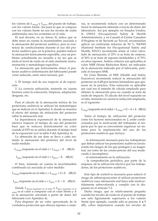 los valores de LAeq,d y Lpico, del puesto de trabajo,
con los valores límite. Así pues lo que se compara
con los valores límite no son los niveles de ruido
ambientales sino los existentes en el oído.
El real decreto, en su Anexo II, indica que se
debe tener en cuenta la incertidumbre asociada a
la atenuación del protector auditivo, pero la exis-
tencia de condicionantes durante el uso del pro-
tector auditivo que, en la práctica, pueden reducir
la atenuación teóricamente esperable, crea un pro-
blema actualmente no resuelto a no ser que se
mida el nivel de ruido en el oído mediante instru-
mentación y metodología específica.
La atenuación que teóricamente ofrece el pro-
tector auditivo (información del fabricante) puede
verse reducida, entre otros factores, por:
1. El tiempo real de uso respecto al de exposi-
ción.
2. La correcta utilización, teniendo en cuenta
factores como la colocación, limpieza, adaptación,
desgaste, etc.
Para el cálculo de la atenuación teórica de los
protectores auditivos se utilizan las metodologías
que se indican en el Apéndice 4, donde se muestra
el efecto del tiempo de utilización del protector
sobre la atenuación real.
La dependencia exponencial de la atenuación
efectiva respecto al tiempo de uso del protector
hace que se reduzca drásticamente su valor
cuando el EPI no se utiliza durante el tiempo total
de la exposición (ver la tabla 9 del Apéndice 4).
La obtención de ese dato se lleva a cabo res-
tando la atenuación del protector del nivel de
ruido medido:
O bien, teniendo en cuenta la incertidumbre
combinada (u) asociada al valor medido:
Donde LAeq,d (supuesto en el oído) o Lpico (supuesto en el
oído) es el valor a comparar con el valor límite y A
es la atenuación calculada a partir de datos del
fabricante (ver Apéndice 4).
Para disponer de un valor aproximado de la
verdadera protección que ofrecen tapones u oreje-
ras, se recomienda reducir con un determinado
factor la atenuación obtenida a través de datos del
laboratorio. Así por ejemplo, en Estados Unidos,
la OSHA (Occupational Safety & Health
Administration), y en Canadá el Centre Canadien
d’Hygiène et de Sécurité au Travail, recomiendan
aplicar un coeficiente reductor de 50 %. NIOSH
(National Institute for Occupational Safety and
Health, EEUU) recomienda restar al valor calcu-
lado de atenuación, el 25% si se trata de orejeras,
el 50% si se trata de tapones moldeables y el 70%
en otros tapones. Ambos criterios son aplicables al
valor NRR (Noise Reduction Rate), un indicador
de la atenuación indicado por el fabricante, pare-
cido al europeo SNR.
En Gran Bretaña, el HSE (Health and Safety
Executive) recomienda reducir la atenuación del
protector en 4 dB por factores limitadores que apa-
recen en la práctica. Esta reducción es aplicable
sea cual sea el método de cálculo empleado para
obtener la atenuación pero no cuando se trata de
ruido de impacto. El cálculo del nivel supuesto en
el oído, teniendo en cuenta la reducción empleada,
es el siguiente:
LAeq,d (supuesto en el oído) = LAeq,d + U – A+ 4 dB(A)
Tanto el tiempo de utilización del protector
como los factores mencionados en 2, están condi-
cionados por la motivación del trabajador al res-
pecto por lo que es conveniente organizar un sis-
tema para la implantación del uso de los
protectores auditivos que incluya:
- la información necesaria para los trabajadores
que deban utilizar los protectores auditivos (inclu-
yendo los riesgos de los que protegen y su magni-
tud, así como de las consecuencias del uso inade-
cuado o incompleto);
- el entrenamiento en la utilización;
- la comprobación periódica, por parte de la
empresa, de la utilización efectiva por los trabaja-
dores, de los protectores auditivos.
Este tipo de control es necesario para reducir el
riesgo de sobreexposiciones al utilizar protectores
auditivos cuya atenuación real haya sido inadver-
tidamente sobrevalorada y cumplir con lo dis-
puesto en el artículo 7.2.
Dicho riesgo, que es relativamente pequeño
cuando los niveles de ruido en el puesto de trabajo
son solo ligeramente superiores a los valores
límite (por ejemplo, cuando sólo se precisa A ≤ 5
dB), cobra importancia cuando los niveles de
EXPOSICIÓN DE LOS TRABAJADORES AL RUIDO
92
LAeq,d (supuesto en el oído ) = LAeq,d – A dB(A)
Lpico (supuesto en el oído ) = Lpico – A dB(A)
Lpico (supuesto en el oído ) = Lpico + U – A dB(A)
LAeq,d (supuesto en el oído ) = LAeq,d + U–A dB(A)
 
