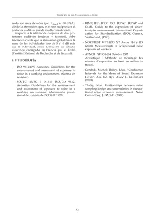 ruido son muy elevados (p.e. LAeq,d ≥ 100 dB(A),
donde la atenuación que, en el uso real procura el
protector auditivo, puede resultar insuficiente.
Respecto a la utilización conjunta de dos pro-
tectores auditivos (orejeras + tapones), debe
tenerse en cuenta que la atenuación global no es la
suma de las individuales sino de 5 a 10 dB más
que la individual, como demuestra un estudio
específico encargado en Francia por el INRS
(l’Institut National de Recherche et de Sécurité).
9. BIBLIOGRAFÍA
- ISO 9612:1997 Acoustics. Guidelines for the
measurement and assessment of exposure to
noise in a working environment. (Norma en
revisión).
- SO/TC 43/SC 1 N1649 ISO/CD 9612.
Acoustics. Guidelines for the measurement
and assessment of exposure to noise in a
working environment. (documento provi-
sional de revisión de ISO 9612:1997).
- BIMP, IEC, IFCC, ISO, IUPAC, IUPAP and
OIML. Guide to the expression of uncer-
tainty in measurement, International Organi-
zation for Standardization (ISO), Geneva,
Switzerland, (1993).
- NORDTEST METHOD NT Accou 114 y 115
(2005). Measurements of occupational noise
exposure of workers.
- AFNOR. NF S31-084 Octobre 2002
Acoustique - Méthode de mesurage des
niveaux d’exposition au bruit en milieu de
travail.
- Grzebyk, Michel; Thiéry, Léon. “Confidence
Intervals for the Mean of Sound Exposure
Levels”. Am. Ind. Hyg. Assoc. J., 64, 640-645
(2003).
- Thiéry, Léon. Relationships between noise
sampling design and uncertainties in occupa-
tional noise exposure measurement. Noise
Control Eng. J., 55, 5-11 (2007).
EXPOSICIÓN DE LOS TRABAJADORES AL RUIDO
93
 