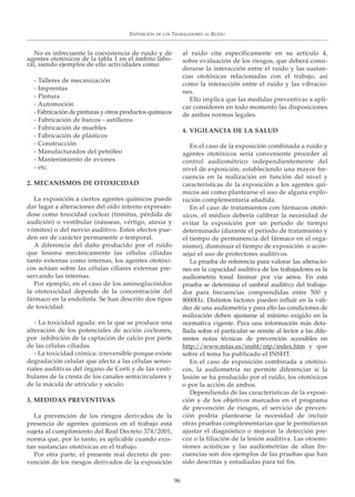 No es infrecuente la coexistencia de ruido y de
agentes ototóxicos de la tabla 1 en el ámbito labo-
ral, siendo ejemplos de ello actividades como:
- Talleres de mecanización
- Imprentas
- Pintura
- Automoción
- Fabricación de pinturas y otros productos químicos
- Fabricación de barcos - astilleros
- Fabricación de muebles
- Fabricación de plásticos
- Construcción
- Manufacturados del petróleo
- Mantenimiento de aviones
- etc.
2. MECANISMOS DE OTOXICIDAD
La exposición a ciertos agentes químicos puede
dar lugar a alteraciones del oído interno expresán-
dose como toxicidad coclear (tinnitus, pérdida de
audición) o vestibular (náuseas, vértigo, ataxia y
vómitos) o del nervio auditivo. Estos efectos pue-
den ser de carácter permanente o temporal.
A diferencia del daño producido por el ruido
que lesiona mecánicamente las células ciliadas
tanto externas como internas, los agentes ototóxi-
cos actúan sobre las células ciliares externas pre-
servando las internas.
Por ejemplo, en el caso de los aminoglucósidos
la ototoxicidad depende de la concentración del
fármaco en la endolinfa. Se han descrito dos tipos
de toxicidad:
- La toxicidad aguda: en la que se produce una
alteración de los potenciales de acción cocleares,
por inhibición de la captación de calcio por parte
de las células ciliadas.
- La toxicidad crónica: irreversible porque existe
degradación celular que afecta a las células senso-
riales auditivas del órgano de Corti y de las vesti-
bulares de la cresta de los canales semicirculares y
de la mácula de utrículo y sáculo.
3. MEDIDAS PREVENTIVAS
La prevención de los riesgos derivados de la
presencia de agentes químicos en el trabajo está
sujeta al cumplimiento del Real Decreto 374/2001,
norma que, por lo tanto, es aplicable cuando exis-
tan sustancias ototóxicas en el trabajo.
Por otra parte, el presente real decreto de pre-
vención de los riesgos derivados de la exposición
al ruido cita específicamente en su artículo 4,
sobre evaluación de los riesgos, que deberá consi-
derarse la interacción entre el ruido y las sustan-
cias ototóxicas relacionadas con el trabajo, así
como la interacción entre el ruido y las vibracio-
nes.
Ello implica que las medidas preventivas a apli-
car consideren en todo momento las disposiciones
de ambas normas legales.
4. VIGILANCIA DE LA SALUD
En el caso de la exposición combinada a ruido y
agentes ototóxicos sería conveniente proceder al
control audiométrico independientemente del
nivel de exposición, estableciendo una mayor fre-
cuencia en la realización en función del nivel y
características de la exposición a los agentes quí-
micos así como plantearse el uso de alguna explo-
ración complementaria añadida.
En el caso de tratamientos con fármacos ototó-
xicos, el médico debería calibrar la necesidad de
evitar la exposición por un periodo de tiempo
determinado (durante el periodo de tratamiento y
el tiempo de permanencia del fármaco en el orga-
nismo), disminuir el tiempo de exposición o acon-
sejar el uso de protectores auditivos.
La prueba de referencia para valorar las alteracio-
nes en la capacidad auditiva de los trabajadores es la
audiometría tonal liminar por vía aérea. En esta
prueba se determina el umbral auditivo del trabaja-
dor para frecuencias comprendidas entre 500 y
8000Hz. Distintos factores pueden influir en la vali-
dez de una audiometría y para ello las condiciones de
realización deben ajustarse al mínimo exigido en la
normativa vigente. Para una información más deta-
llada sobre el particular se remite al lector a las dife-
rentes notas técnicas de prevención accesibles en
http://www.mtas.es/insht/ntp/index.htm y que
sobre el tema ha publicado el INSHT.
En el caso de exposición combinada a ototóxi-
cos, la audiometría no permite diferenciar si la
lesión se ha producido por el ruido, los ototóxicos
o por la acción de ambos.
Dependiendo de las características de la exposi-
ción y de los objetivos marcados en el programa
de prevención de riesgos, el servicio de preven-
ción podría plantearse la necesidad de incluir
otras pruebas complementarias que le permitieran
ajustar el diagnóstico o mejorar la detección pre-
coz o la filiación de la lesión auditiva. Las otoemi-
siones acústicas y las audiometrías de altas fre-
cuencias son dos ejemplos de las pruebas que han
sido descritas y estudiadas para tal fin.
EXPOSICIÓN DE LOS TRABAJADORES AL RUIDO
96
 