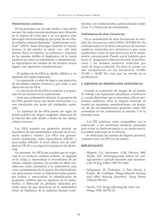 Otoemisiones acústicas
En las personas con un oído medio y una cóclea
normal, las ondas sonoras producen una vibración
en el órgano de Corti que a su vez genera unas
descargas electrofisiológicas por parte de las célu-
las ciliadas externas llamadas “otoemisiones acús-
ticas” (OEA). Estas descargas recorren el camino
inverso al del sonido, es decir, van del oído
interno hacia el exterior. La presencia o ausencia
de las mismas facilita el diagnóstico de la lesión
auditiva así como su tratamiento y rehabilitación.
La importancia del estudio de las mismas estaría
ligado a las siguientes consideraciones:
- El análisis de las OEA es rápido, objetivo y no
depende del sujeto explorado.
- La exposición a ruido da lugar a una alteración
de las células ciliadas externas y, por ende, a una
alteración de las OEA.
- La alteración de las OEA es anterior a la apari-
ción de las lesiones en la audiometría.
- Ante una audiometría alterada, la presencia de
las OEA apunta hacia una lesión retrococlear o a
una simulación por parte del trabajador explo-
rado.
- La ausencia de las OEA puede ser signo de
lesión auditiva de origen congénito, alteración de
la función del oído medio o lesión de las células
ciliares externas.
Las OEA pueden ser grabadas usando un
micrófono de alta sensibilidad colocado en el con-
ducto auditivo externo. Las OEA son general-
mente clasificadas como espontáneas (OEAE) y
provocadas (OEAP). A nivel clínico son de utili-
dad las OEAP y en especial el producto de distor-
sión.
En resumen, las OEA son sonidos que se regis-
tran en el conducto auditivo externo, se originan
en la cóclea y representan el movimiento de las
células ciliadas externas. Su estudio no debe con-
siderarse como alternativa a la audiometría sino
como complemento de la misma. En salud laboral,
sus aplicaciones serían: a) Diferencia entre patolo-
gía coclear y retrococlear. b) Identificación de
pequeños cambios que no aparecen en la audio-
metría. c) Detección de pérdidas inducidas por
ruido antes de que aparezcan en la audiometría
tonal. d) Vigilancia de la audición durante trata-
mientos con medicamentos potencialmente ototó-
xicos. Y e) Detección de simuladores.
Audiometría de altas frecuencias
En la audiometría de altas frecuencias se estu-
dian las frecuencias entre 8.000 y 20.OOO Hz. Su
utilidad radica en la detección precoz de lesiones
auditivas inducidas por ototóxicos o por otras
condiciones antes de que aparezcan en la audio-
metría convencional. Puede servir también para
hacer el diagnóstico diferencial entre la presbia-
cusia y las lesiones auditivas inducidas por
ruido de larga evolución. En éstas se puede ver
una recuperación en las frecuencias 10.000,
12.000 o 14.000 Hz, cosa que no sucede en la
presbiacusia.
5. EQUIPOS DE PROTECCIÓN INDIVIDUAL
Cuando la evaluación de riesgos de un puesto
de trabajo con exposición simultánea a ototóxicos
y a ruido determine que es necesario utilizar pro-
tectores auditivos, éstos se elegirán teniendo en
cuenta las siguientes consideraciones, sin perjui-
cio de las recomendaciones generales sobre EPI
contenidas en los comentarios al artículo 7 de la
presente Guía:
- Los EPI auditivos serán compatibles con la
exposición a las sustancias químicas presentes
para evitar su deterioro precoz y, en consecuencia,
la posible reducción de su eficacia
- Se reforzarán las normas de higiene personal,
evitando tocar los EPI con las manos
BIBLIOGRAFÍA
- Wagner, J.A; Snowman, A.M; Olivera, BM;
Snyde, S.H. Aminoglycoside effects on volt-
age-sensitive calcium channels and neurotox-
icity. N Eng J Med 1987;317:1669
- Seligmann, H; Podoshin, L; Ben David, J;
Fradis, M; Goldsher, Mrug-induced tinnitus
and other hearing disorders. Drug Safety
1996;14:198-212.
- Norris, CH. Drugs affecting the inner ear.
Drugs 1988; 36:754-72.
EXPOSICIÓN DE LOS TRABAJADORES AL RUIDO
97
 