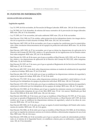 EXPOSICIÓN DE LOS TRABAJADORES AL RUIDO
98
Legislación española
- Ley 31/1995, de 8 de noviembre, de Prevención de Riesgos Laborales. BOE núm. 269, de 10 de noviembre.
- Ley 54/2003, de 12 de diciembre, de reforma del marco normativo de la prevención de riesgos laborales.
BOE núm. 298, de 13 de diciembre.
- Ley 37/2003, de 17 de noviembre, del ruido ambiental. BOE núm. 276, de 18 de noviembre.
- Real Decreto 1316/1989, de 27 de octubre, sobre protección de los trabajadores frente a los riesgos deriva-
dos de la exposición al ruido durante el trabajo. BOE núm. 263, de 2 de noviembre.
- Real Decreto 1407/1992, de 20 de noviembre, por el que se regulan las condiciones para la comercializa-
ción y libre circulación intracomunitaria de los equipos de protección individual. BOE núm. 311, de 28 de
diciembre.
- Real Decreto 1435/1992, de 27 de noviembre, por el que se dictan las disposiciones de aplicación de la
Directiva del Consejo 89/392/CEE, relativa a la aproximación de las legislaciones de los Estados miem-
bros sobre máquinas. BOE núm. 297, de 11 de diciembre.
- Real Decreto 56/1995, de 20 de enero, por el que se modifica el Real Decreto 1435/1992, de 27 de noviem-
bre, relativo a las disposiciones de aplicación de la Directiva del Consejo 89/392/CEE, sobre máquinas.
BOE núm. 33, de 8 de febrero.
- Real Decreto 39/1997, de 17 de enero, por el que se aprueba el Reglamento de los Servicios de Prevención.
BOE núm. 27, de 31 de enero.
- Real Decreto 485/1997, 14 de abril, sobre disposiciones mínimas en materia de señalización de seguridad
y salud en el trabajo. BOE núm. 97, de 23 de abril.
- Real Decreto 486/1997, de 14 de abril, por el que se establecen las disposiciones mínimas de seguridad y
salud en los lugares de trabajo. BOE núm. 97, de 23 de abril.
- Real Decreto 773/1997, 30 de mayo, sobre disposiciones mínimas de seguridad y salud relativas a la uti-
lización por los trabajadores de equipos de protección individual. BOE núm. 140, de 12 de junio.
- Real Decreto 1215/1997, de 18 de julio, por el que se establecen las disposiciones mínimas de seguridad y
salud para la utilización por los trabajadores de los equipos de trabajo. BOE núm. 188, de 7 de agosto.
- Real Decreto 212/2002, de 22 de febrero, por el que se regulan las emisiones sonoras en el entorno debi-
das a determinadas máquinas de uso al aire libre (BOE núm. 52 de 1 de marzo). Modificado por Real
Decreto 524/2006 de 28 de abril. BOE núm. 106, de 4 de mayo.
- Real Decreto 604/2006, de 19 de mayo, por el que se modifican el Real Decreto 39/1997, de 17 de enero,
por el que se aprueba el Reglamento de los Servicios de Prevención, y el Real Decreto 1627/1997, de 24 de
octubre, por el que se establecen las disposiciones mínimas de seguridad y salud en las obras de cons-
trucción. BOE núm. 127, de 29 de mayo.
- Real Decreto 889/2006, de 21 de julio, por el que se regula el control metrológico del Estado sobre instru-
mentos de medida. BOE núm. 183, de 2 de agosto.
- Real Decreto 524/2006, de 28 de abril, por el que se modifica el Real Decreto 212/2002, de 22 de febrero,
por el que se regulan las emisiones sonoras en el entorno debidas a determinadas máquinas de uso al aire
libre. BOE núm. 106, de 4 de mayo.
- Real Decreto 1299/2006, de 10 de noviembre, por el que se aprueba el cuadro de enfermedades profesio-
nales en el sistema de la Seguridad Social y se establecen criterios para su notificación y registro. BOE
núm. 302, de 19 de diciembre.
IV. FUENTES DE INFORMACIÓN
LEGISLACIÓN RELACIONADA
 