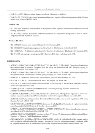 EXPOSICIÓN DE LOS TRABAJADORES AL RUIDO
100
- UNE-EN 61672-3. Electroacústica. Sonómetros. Parte 3: Ensayos periódicos.
- UNE-EN ISO 7731:2006. Ergonomía. Señales de peligro para lugares públicos y lugares de trabajo. Señales
acústicas de peligro (ISO 7731:2003).
Normas ISO
- ISO 1999:1990. Acoustics. Determination of occupational noise exposure and estimation of noise-induced
hearing impairment.
- ISO 9612:1997 Acoustics. Guidelines for the measurement and assessment of exposure to noise in a wor-
king environment. (norma en revisión).
Normas IEC o CEI
- IEC 60651:2001. Sound level meters. IEC, Genève, Switzerland, 2001.
- IEC 60804:2000. Integrating-averaging sound level meters. IEC, Genève, Switzerland, 2000.
- IEC 61672 (Partes 1-3). Electroacoustics. Sound level meters. Specifications. IEC, Genève, Switzerland, 1985.
- IEC 804:1985. Integrating-averaging sound level meters. IEC, Genève, Switzerland, 1985.
BIBLIOGRAFÍA
- AGENCIA EUROPEA PARA LA SEGURIDAD Y LA SALUD EN EL TRABAJO. Prevention of risks from
occupational noise in practice: European week for safety and health at work 2005. European Agency for
Safety and Health at Work, Bilbao. 2005.
- AGENCIA EUROPEA PARA LA SEGURIDAD Y LA SALUD EN EL TRABAJO. Reducing the risks from
occupational noise. Luxembourg: European Agency for Safety and Health at Work, 2005.
- BARRON, R. F. Industrial noise control and acoustics. New York: Marcel Dekker, Inc., 2003.
- BERGER, E. H. ET AL. The noise manual. 5th ed. rev. Fairfax, VA: AIHA, 2003.
- BUTLER, M.P. Non-auditory effects of noise at work: a critical review of the literature post 1988. Norwich:
Health and Safety Executive, 1999.
- FRANKS, JOHN R. Alternative Field Methods for Measuring Hearing Protector Performance
AIHA Journal 64:501–509 (2003)
- GOELZER B., HANSEN C., COLIN H., SEHRNDT G., GUSTAV A. Occupational exposure to noise: eva-
luation, prevention and control. Dortmund: Federal Institute for occupational Safety and Health, 2001.
- HONEY, S. Health and safety executive. The costs and benefits of the noise at work regulations: 1989. Gran
Bretaña. Norwich: HMSO, 1997.
- MINISTERIO DE SANIDAD Y CONSUMO. Comisión de salud pública. Protocolos de vigilancia sanitaria
específica: ruido. Madrid: Ministerio de Sanidad y Consumo, 2000.
- NATIONAL INSTITUTE FOR OCCUPATIONAL SAFETY AND HEALTH. Occupational noise exposure:
revised criteria 1998. Cincinnati, Ohio: NIOSH, 1998.
- NORDIC INNOVATION CENTRE. Nordtest method. NT Accou 115. Measurement of Occupational Noise
Exposure of Workers: Part II: Engineering Method
- ORGANIZACIÓN MARITIMA INTERNACIONAL (OMI). Niveles de ruido a bordo de los buques: código
sobre niveles de ruido a bordo de los buques y recomendación sobre métodos para medir niveles de ruido
en los puestos de escucha de los buques. Organización Marítima Internacional. Londres: OMI, 1982.
 