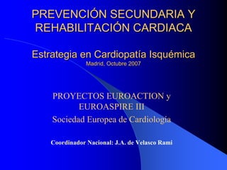 PREVENCIÓN SECUNDARIA Y
REHABILITACIÓN CARDIACA

Estrategia en Cardiopatía Isquémica
                Madrid, Octubre 2007




    PROYECTOS EUROACTION y
           EUROASPIRE III
    Sociedad Europea de Cardiología

    Coordinador Nacional: J.A. de Velasco Rami
 