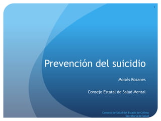 Prevención del suicidio 
Moisés Rozanes 
Consejo Estatal de Salud Mental 
1 
Consejo de Salud del Estado de Colima 
Secretaría de Salud 
 