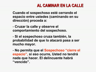 AL CAMINAR EN LA CALLE Cuando el sospechoso esté cerrando el espacio entre ustedes (caminando en su dirección) proceda a: Cruzar la calle y observe el comportamiento del sospechoso. Si el sospechoso cruza también, la probabilidad de que lo atacará pasa a ser mucho mayor. No permita que el  Sospechoso “cierre el espacio”,  si eso ocurre, Usted no tendrá nada que hacer. El delincuente habrá “vencido”. 