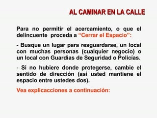 AL CAMINAR EN LA CALLE Para no permitir el acercamiento, o que el delincuente  proceda a  “Cerrar el Espacio”: Busque un lugar para resguardarse, un local con muchas personas (cualquier negocio) o un local con Guardias de Seguridad o Policías. Si no hubiere donde protegerse, cambie el sentido de dirección (así usted mantiene el espacio entre ustedes dos). Vea explicacciones a continuación: 