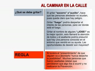 ¿Qué se debe gritar? El gritar  “socorro” o”auxilio”,  hace que las personas alrededor no acudan, pues queda claro que hay peligro. Gritar  “fuego”  podría despertar el interés de las personas, para ver donde está el fuego. Gritar el nombre de alguien, “¡JOSE!”  es la mejor opción, esto llamará la atención de todos y el asaltante podría presumir que hay una persona conocida en el entorno que vendrá en su ayuda. Las oportunidades de desistir son mayores!! REGLA Si tuviera el “presentimiento” de que alguien va a abordarlo “nunca deseche la posibilidad”. Muchas personas que fueron asaltadas relatan que percibieron que algo iba a ocurrir y no realizaron la Prevención. AL CAMINAR EN LA CALLE 