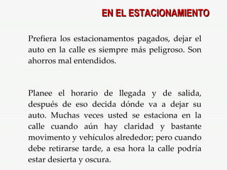 EN EL ESTACIONAMIENTO Prefiera los estacionamentos pagados, dejar el auto en la calle es siempre más peligroso. Son ahorros mal entendidos. Planee el horario de llegada y de salida, después de eso decida dónde va a dejar su auto. Muchas veces usted se estaciona en la calle cuando aún hay claridad y bastante movimento y vehículos alrededor; pero cuando debe retirarse tarde, a esa hora la calle podría estar desierta y oscura. 