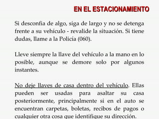 Si desconfia de algo, siga de largo y no se detenga frente a su vehículo - revalide la situación. Si tiene dudas, llame a la Policía (060). Lleve siempre la llave del vehículo a la mano en lo posible, aunque se demore solo por algunos instantes. No deje llaves de casa dentro del vehículo . Ellas pueden ser usadas para asaltar su casa posteriormente, principalmente si en el auto se encuentran carpetas, boletas, recibos de pagos o cualquier otra cosa que identifique su dirección. EN EL ESTACIONAMIENTO 